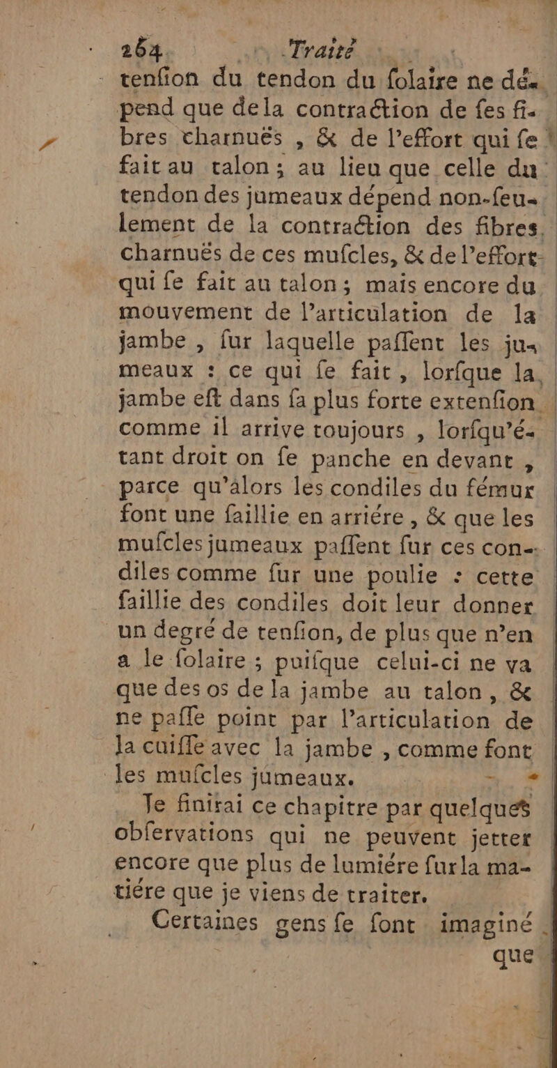 tenfion du tendon du folaire ne dés. pend que dela contraétion de fes fi. bres charnuës , &amp; de l'effort qui fe ! fait au talon; au lieu que celle du tendon des jumeaux dépend non-feu.. lement de la contraction des fibres. charnuës de ces mufcles, &amp; de l’effort- qui fe fait au talon; mais encore du mouvement de l’articuülation de la | jambe , fur laquelle paffent les ju. | meaux : ce qui fe fait, lorfque la, jambe eft dans fa plus forte extenfion | comme il arrive toujours , lorfqu’é+ | tant droit on fe panche en devant , | parce qu’alors les condiles du fémur | font une faillie en arriére , &amp; que les mufcles jumeaux paffent fur ces con diles comme fur une poulie : cette faillie des condiles doit leur donner un degré de tenfon, de plus que n’en a le folaire ; puifque celui-ci ne va que des os de la jambe au talon, &amp; ne pafle point par l’articulation de Ja cuiffe avec la jambe , comme font les mufcles jümeaux. +, 4 Je Hnirai ce chapitre par quelques obfervations qui ne peuvent jetter encore que plus de lumiére furla ma- tiére que je viens de traiter, | Certaines gens fe font imaginé | que