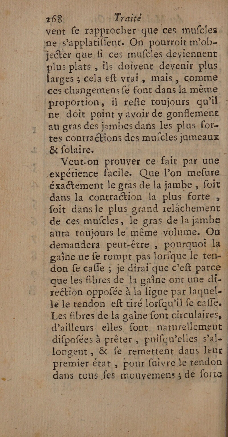 vent fe rapprocher que ces mufcles me s’applatiflenr. On pourroit m’ob- jecter que fi ces mufcles deviennent plus plats , ils doivent devenir plus larges ; cela eft vrai, mais, comme ces changemens fe font dans la même proportion, il refte toujours qu’il ne doit point y avoir de gonflement au gras des jambes dans les plus for- tes contraétions des mufcles jumeaux _&amp; folaire. [ Veut-on prouver ce fait par une expérience facile. Que l’on mefure éxaétement le gras de la jambe , foit dans la contraétion la plus forte , foit dansle plus grand relachement de ces mufcles, le gras de la jambe aura toujours le même volume. On demandera peut-être , pourquot la gaîne ne fe rompt pas lorfque le ten- don fe cafle ; je dirai que c’eft parce que les fibres de la gaîne ont une di- reétion oppofée à la ligne par laquel- le le tendon eft tiré lorfqu’il fe caffe. Les fibres de la gaîne font circulaires, | d’ailleurs elles font naturellement | difpofées à prêter, puifqu’elles sal. | longent, &amp; fe remettent dans leur premier état , pour fuivre le tendon! dans tous fes mouyemens ; de forte