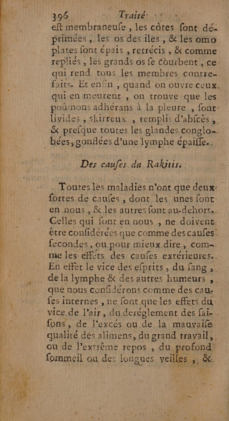 eft membraneufe , les côtes font dé: primées, les os dès iles , &amp; les omo plates font épais , retrécis , &amp; comme replies , Les grands os fè courbent , ce: qui rend tous les membres contre. faits. Eten£n , quand on ouvre ceux. qui en meurent , on trouve que les poñmons adhérans à la pleure , font- livides , skirreux , remplis d’abfcès, &amp; prefque toutes les glandes conglos. bées, gonflées d’une lymphe épaiffe.. Des caufes. dn Rakitiss Toutes les maladies n’ont que deux: fortes de caufes , dont les unes font- cn AUS , &amp;..les autres font au-dehors.. ” Gelles qui font en nous , ne doivent. être confidérées que comme des caufes. fécondes, ou pour mieux. dire » COM me les efférs des caufes extérieures. ne : En effet le vice des efprits, du fang ,. Fu ce le PROPRES &amp; des autres humeurs , que nous confidérons comme des cau- fes internes , ne font que les effets du. vice de l’air, du deréglement des fai-, fons , de l’excés ou de la. mauvaife. | qualité dés alimens, du grand travail, . | où de l’extrême repos , du. por fommeil ou de: longues veilles ». sd es NS . Le, &amp; + Re DR à nr = ces 4 + ar RL It SE