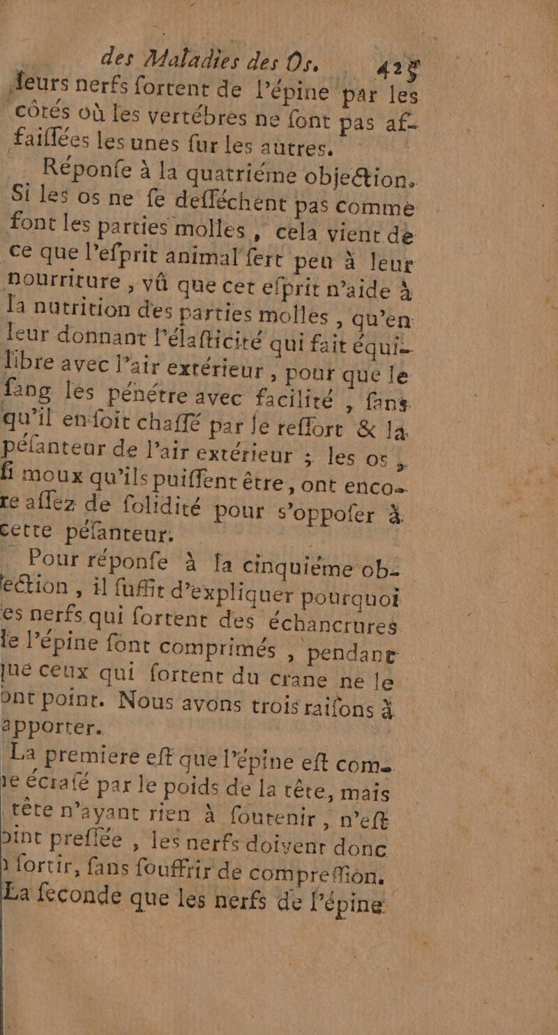 2 des Maladies des Os, Neil “eurs nerfs fortent de lépine par les côtés où les vertébrés ne font pas af- faiflées les unes fur les autres. Réponfe à la quatriéme objetion. Si les os ne fe defféchent pas Comme font les parties molles » Cela vient de ce que l’efprit animal’ fert peu à leur Dourriture , yû que cet efprit n’aide à la nutrition des parties molles , qu’en: leur donnant l'élafticité qui fait équi. libre avec l’air extérieur . pour que le faog les pénétre avec facilité , fans. qu'il enfoit chaffé par fe reflort &amp; 14 péfanteur de l’air extérieur ses OL É moux qu'ils puiffent être, ont enco. re afféz de folidité pour s’oppofer à. Cette péfanteur: _ Pour réponfe à fa cinquiéme ob2 ection , il fui d'expliquer pourquoi es nerfs qui fortent des échancrures le l’épine font comprimés , pendang [né Ceux qui fortent du crane ne le ont poine. Nous avons trois raifons à apporter. La premiere eff que l’épine eft com 1e écrafé par le poids de la tête, mais (FÊTE naVant Her à foutent » N’eft int preflée , les nerfs doivenr donc à fortir, fans fouffrir de com preMiôn. La feconde que les nerfs de lépine