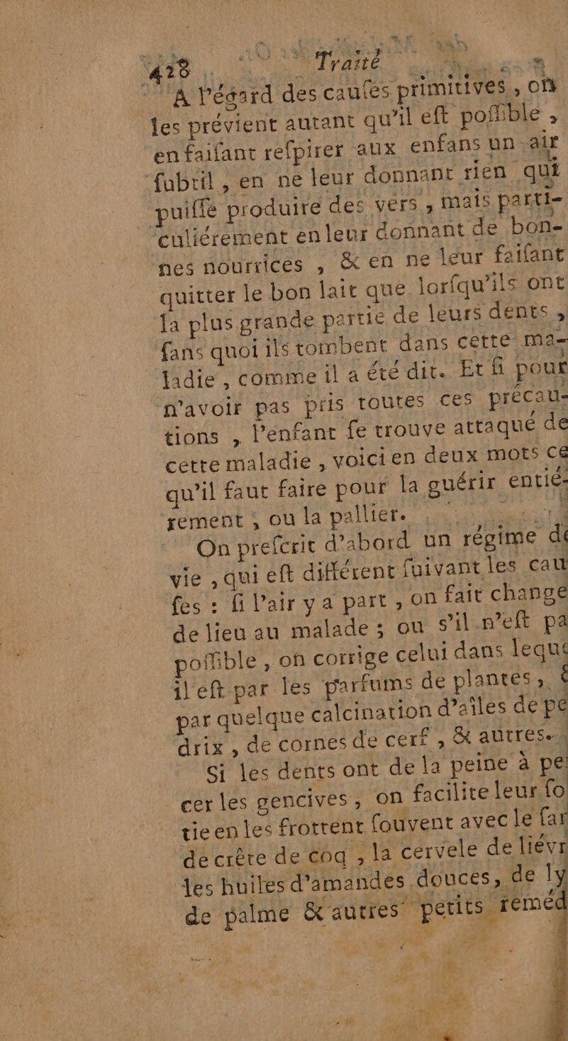 mn AT de. AS Ir eus SR A lPésard des cau&lt;es primitives , Of les prévient autant qu’il eft pofiible , en faifant refpirer aux enfans un air fubril, en ne teur donnant rien qui puiffe produire des Vérs , mais parti- Culiérement en leur donnant de bon- nes nourricés , &amp; en ne leur faifant quitter le bon lait que lorfqu’ils ont fa plus grande partie de leurs dents , ‘fans quoi ils tombent dans cette ma adie, comme il a été dit. Etf pour n'avoir pas pris TOUTES CES précau- tions , Penfant fe trouve attaqué de cette maladie , voicien deux mots cé qu'il faut faire pour la guérir entié: rement , ou la pallier. TE CE On preferit d’abord un régime di vie , qui eft différent fuivant les cau fes : fi l'air ya part, on fait change de lieu au malade ; ou s'il.n’eft pa pofible, on corrige celui dans lequ ileft par les parfums de plantes». é par quelque calcination d’aîles de pe drix , de cornes de cerf , &amp; autres. Gi les dents ont de la peine à pe cer les gencives, on facilite leur Lo ticen les frottenr fouvent avec le far de crête de coq , la cervele de liévr des huiles d'amandes douces , de ly de palme &amp; autres” petits rémée … HA