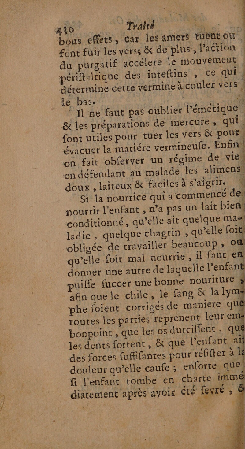 410 Traité PE. bons effets, car les amers tuent où font fuir les vers; &amp; de plus, l'aétion du purgatif accélere Île mouvement périftalrique des inteftins , ce qui | détermine cette yermine à couler vers ; le bas. Ç s : DE © 1 ne faut pas oublier l’émétique . &amp; les préparations de mercure, qui. font utiles pour tuer les vers &amp; pouf. évacuer la matière vermineufe. Enfini on fait oblerver un régime de vie! en défendant au malade Îles alimens, doux , laireux &amp; faciles à s'aigrir. Si la nourrice qui a commencé des nourrir l'enfant , n’a pas un lait bienk conditionné , qu’elle ait quelque ma ladie , quelque chagrin , qu’elle foit, obligée de travailler beaucoup ; ou! qu’elle foit mal nourrie , il faut en donner une autre de laquelle l’enfant puifle fuccer une bonne nouriture &amp; afin quele chile, le fang &amp; la lym: phe foient corrigés de maniere quê toutes les parties reprenent leur ems bonpoint , que les os durciffent , cl les dents fortent , &amp; que l’eufant at des forces fuffifantes pour réfifter à LE douleur qu’elle caufe ; enforte que! G l'enfant tombe en charte immé diatement après avoir été fevré » * PRES