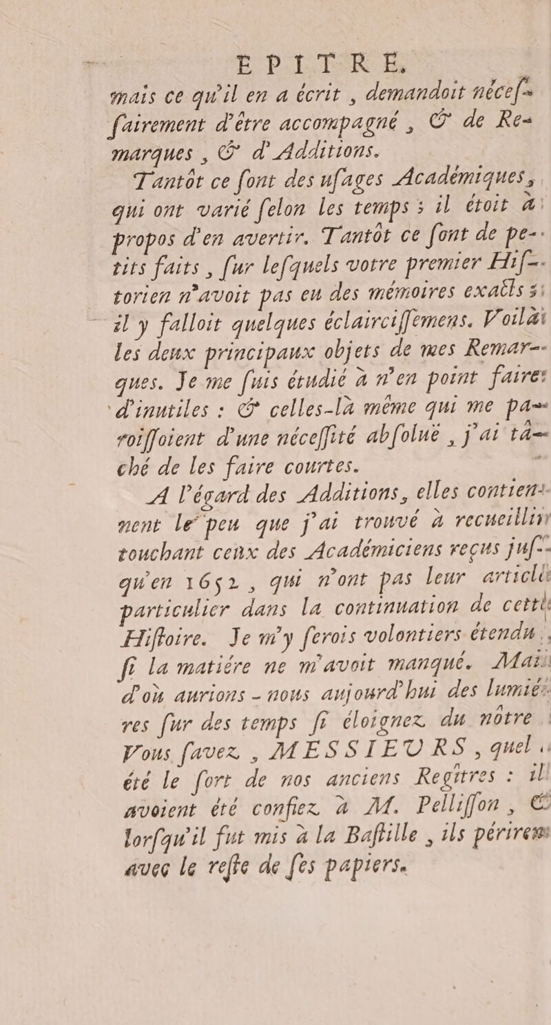 E PITRE, mais ce qu'il en a écrit , demandoit nécef= fairement d’être accompagné , C de Re marques , © d'Additions. Tantôt ce font des ufages Académiques, qui ont varié felon les temps ; il étoit 4 propos d'en avertir. Tantôr ce [ont de pe- tits faits, [ur lefquels votre premier Hif-. torien n’avoit pas eu des mémoires exails 5: il y falloit quelques éclaircifemens. V oilai les deux principaux objets de mes Remar-- ques. Je me [uis étudié à n’en point faire: d'inutiles : @ celles-la même qui me pa» roiffoient d'une nécefiré abfoluë , j'ai ta ché de les faire courtes. ‘ A l'égard des Additions, elles contient nent le‘peu que j'ai trouvé à recumeslliir touchant cenx des Académiciens reçus juf-- qu'en 1652, qW n'ont Pas leur articli particulier dans la continuation de certit Hifloire. Je m'y ferois volontiers étendu. fi la matiére ne m'avoit manqué. Maïs d'où aurions - nous aujourd’hui des lumiér. res fur des temps ff éloignez du notre Vous favez , MESSIETVRS, quel été Le fort de nos anciens Regitres : il! avoient été confiez à M. Pellifon, € lorfqw'il fut mis à la Bafhlle , ils périress avec le reffe de [es papiers.