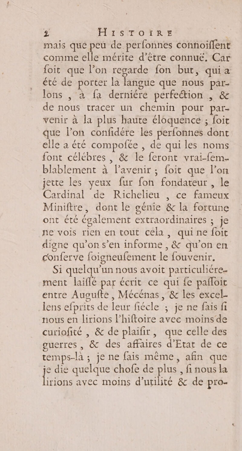 mais que peu de perfonnes connoiffent comme elle mérite d’être connue. Car foit que l’on regarde fon but, quia été de porter la langue que nous par- lons , à fa derniére perfection | &amp; de nous tracer un chemin pour par- venir à la plus haute éloquence ; foit que l’on confidére les perfonnes dont elle a été compofée , de qui les noms font célébres , &amp; le feront vrai-fem. blablement à l'avenir; foit que l’on jette les yeux fur fon fondateur , le Cardinal de Richelieu , ce fameux Miniftre, dont le génie &amp; la fortune ont été également extraordinaires ; je ne vois rien en tout cela, quine foit digne qu’on s’en informe , &amp; qu'on en conferve foigneufement le fouvenir. Si quelqu'un nous avoit particulière. ment laiflé par écrit ce qui fe pafloit entre Auoufte , Mécénas, &amp; les excel- lens efprits de leur fiécle ; je ne fais fi nous en lirions l’hiftoire avec moins de curiofité , &amp; de plaifir, que celle des guerres, &amp; des affaires d'Etat de ce temps-là ; je ne fais même, afin que je die quelque chofe de plus , fi nous la fs avec moins d'utilité &amp; de pro.