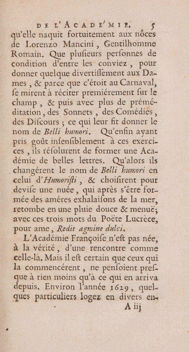 DE LACADE MIE. Ÿ qu’elle naquit fortuitement aux nôces de Lorenzo Mancini, Gentilhomme Romain, Que plufieurs perfonnes de condition d'entre les conviez , pour donner quelque divertiflement aux Da- mes , &amp; parce que c’étoit au Carnaval, fe mirent à réciter premiérement fur le champ , &amp; puis avec plus de prémé- ditation , des Sonnets , des Comédiés, des Difcours ; ce qui leur fit donner le nom de Belli humori. Qu’enfin ayant pris goût infenfiblement à ces exerci. ces , ils téfolurent de former une Aca- démie de belles lettres. Qu'alors ils . Changérent le nom de Belli humori en celui d’Æwmorifii, &amp; choifirent pour devife une nuée , qui après s’être for. mée des améres exhalaifons de la mer, retombe en une pluie douce &amp; menuë; avec ces trois mots du Poëcte Lucrece, pour ame, Redit agmine dulci, L'Académie Françoife n’eft pas née, à la vérité, d’une rencontre comme celle-là, Mais il eft certain que ceux qui Ja commencérent , ne penfoient pref- que à rien moins qu'à ce qui en arriva depuis. Environ l’année 1629, quel- ques particuliers logez en divers en À iij