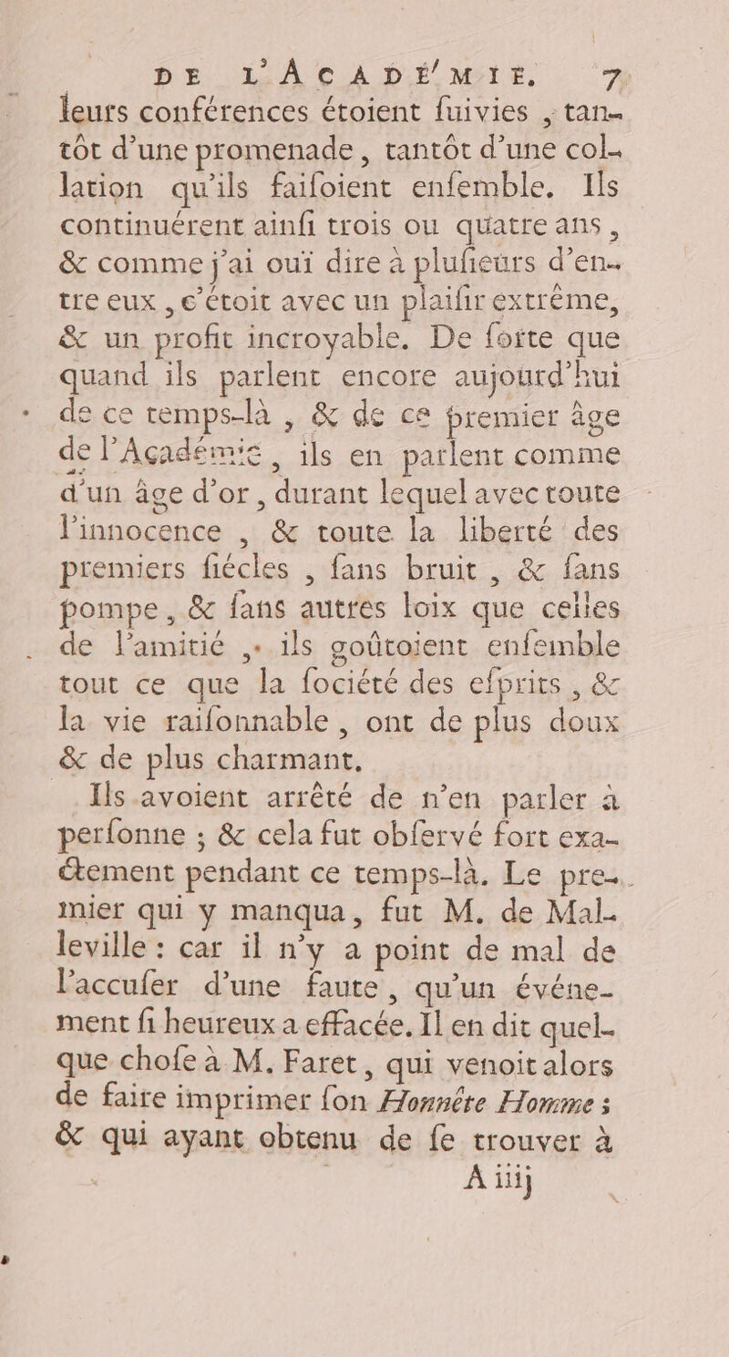 DE. SAS A CA DL METE, : ‘7 leurs conférences étoient fuivies , tan. tot d’une promenade , tantôt d’une col. lation qu'ils faifoient enfemble. Ils continuérent ainfi trois ou quatre ans, &amp; comme j'ai ouï dire à plufeurs d’en.. tre eux , €’étoit avec un plaifir extrême, &amp; un profit incroyable. De foite que quand ils parlenr encore aujourd’hui de ce temps-là , &amp; de ce premier âge de l’Açadémie ils en parlent comme d'un âge d’or, durant lequel avec toute l'innocence , &amp; toute la liberté des prenxiers fiécles , fans bruit , &amp; fans pompe, &amp; fans autres loix que celles de l’amitié + ils goûtoient enfemble tout ce que la fociété des efprits , &amp; la vie raifonnable | ont de plus doux &amp; de plus charmant. _. Ils avoient arrêté de n’en parler à perfonne ; &amp; cela fut obfervé fort exa- tement pendant ce temps-là. Le pre. mier qui y manqua, fut M. de Mal- leville : car il n’y a point de mal de l’accufer d’une faute, qu'un événe- ment fi heureux a effacée. Il en dit quel. que chofe à M. Faret, qui venoit alors de faire imprimer fon Æonnête Homme : &amp; qui ayant obtenu de fe trouver à | À iii}