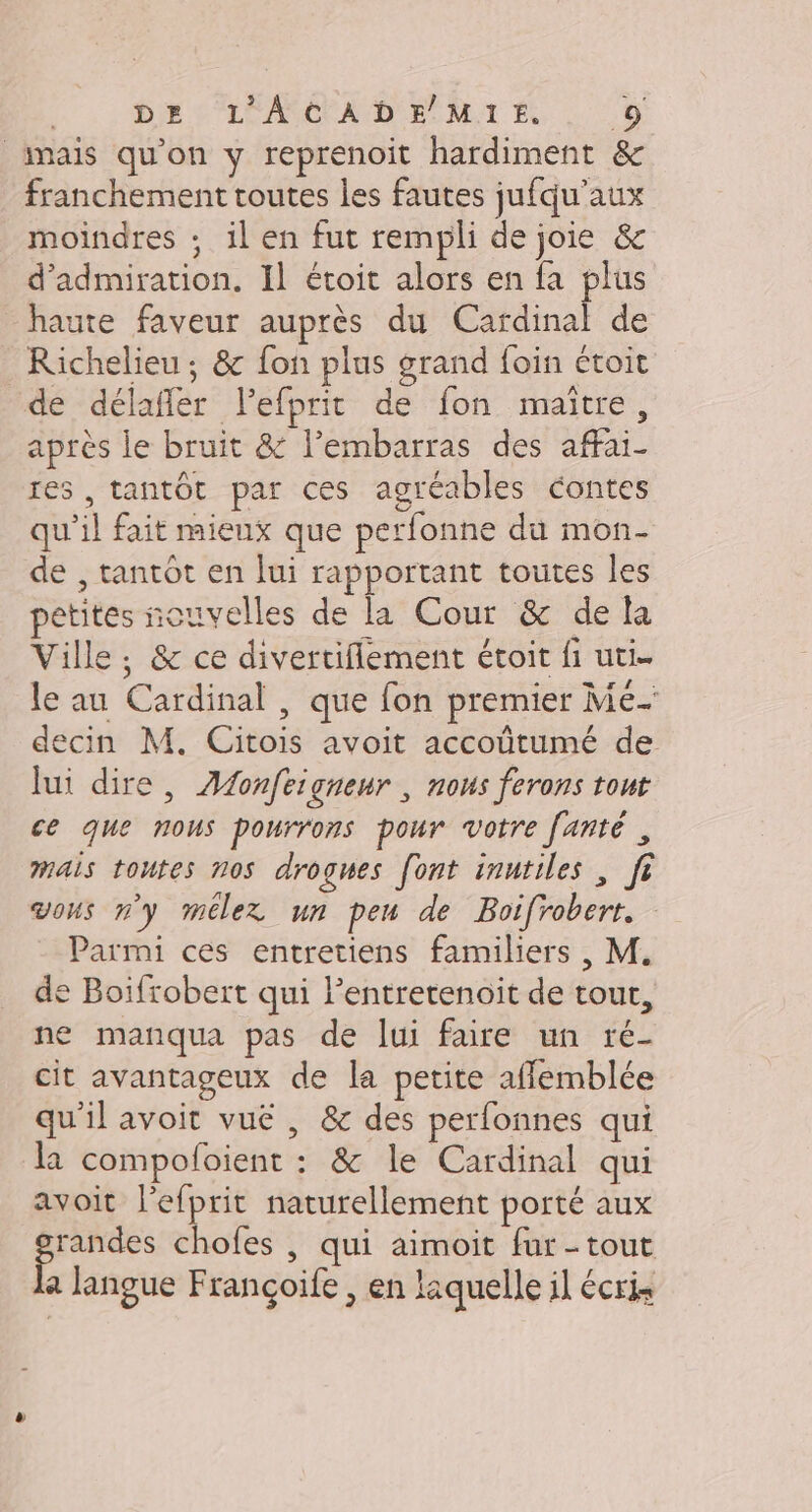 _imais qu'on y reprenoit hardiment &amp; franchement toutes les fautes jufqu’aux moindres : il en fut rempli de joie &amp; d’admiration. Il étoit alors en fa plus haute faveur auprès du Cardinal de Richelieu; &amp; fon plus grand foin étoit de délafler lefprit de fon maitre, après le bruit &amp; l’embarras des affai- res , tantôt par ces agréables contes qu’il fait mieux que perfonne du mon- de , tantôt en lui rapportant toutes les petites nouvelles de la Cour &amp; de la Ville, &amp; ce divertiflement étoit fi uti- le au Cardinal, que fon premier Me- decin M. Citois avoit accoûtumé de lui dire, ÆAdonfeigneur , nous ferons tout ce que nous pourrons pour votre fañté , mais toutes nos drogues font inutiles , fi vous ny mélex un peu de Boifrobert. Parmi ces entretiens familiers , M. de Boifrobert qui Pentretenoit de tour, ne manqua pas de lui faire un ré- cit avantageux de la petite affemblée qu'il avoit vuë , &amp; des perfonnes qui la compofoient : &amp; le Cardinal qui avoit l’efprit naturellement porté aux ‘sit chofes | qui aimoit fur-tout a langue Françoife , en laquelle il écris