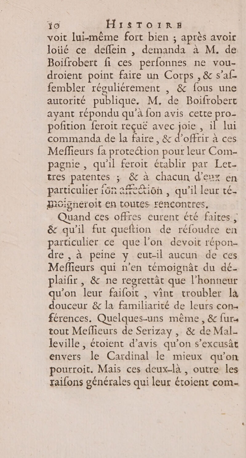 +0 H1S$To1RE voit lui-même fort bien ; après avoir loüé ce deflein , demanda à M. de Boifrobert fi ces perfonnes ne vou- droient point faire un Corps , &amp; s’af. fembler réguliérement , &amp; fous une autorité publique. M, de Boifrobert ayant répondu qu'à fon avis cette pro- pofition feroit reçuë avec joie , il lui commanda de la faire, &amp; d'offrir à ces Meffieurs fa protection pour leur Com pagnie , qu'il feroit établir par Let. tres patentes ; &amp; à chacun d'eux en particulier 16n ation , qu'il leur té. Mcigneroit en toutes rencontres, Quand ces offres eurent été faites, &amp; qu'il fut queftion de réfoudre en particulier ce que l’on devoit répon- dre , à peine y eut-il aucun de ces Meffieurs qui n’en témoignât du dé- plaifir , &amp; ne regrettät que l'honneur qu'on leur faifoit , vint troubler la douceur &amp; la familiarité de leurs con férences. Quelques-uns même, &amp; furs tout Meffieurs de Serizay , &amp; de Mal- leville , étoient d’avis qu'on s’excusàt envers le Cardinal le mieux qu’on pourroit. Mais ces deux-là , outre les raifons générales qui leur étoient com-