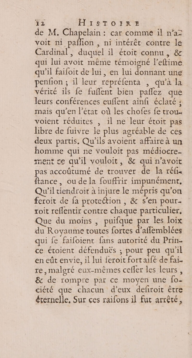 = = de M. Chapelain : car comme il n’a voit ni paflion , ni intérêt contre le Cardinal , duquel il étoit connu , &amp; qui lui avoit même témoigné l’eftime qu’il faifoit de lui, en lui donnant une penfon ; il leur repréfenta , qu’à la vérité ils fe fuffent bien pañlez que leurs conférences euflent ainfi éclaté : mais qu’en l’état où les chofes fe trou. voient réduites , il ne leur étoit pas libre de fuivre le plus agréable de ces deux partis. Qu'ils avoient affaire à un homme qui ne vouloit pas médiocre- ment ce qu'il vouloit, &amp; qui n’avoit pas accoûtumé de trouver de la réfis ftance, ou de la fouffrir impunément, Qu'il tiendroit à injure le mépris qu’on feroit de fa protection , &amp; s'en pour. roit reflentir contre chaque particulier, Que du moins , puifque par les loix du Royaume toutes fortes d’afflemblées qui fe failoient fans autorité du Prin- ce croient défenduës ; pour peu qu'il en eût envie, il lui {eroit fort aifé de fai. re,maloré eux-mêmes celler les leurs , &amp; de rompre par ce moyen une fo- ciété que chacun d’eux defiroit ètre éternelle, Sur ces raïfons il fut arrête,