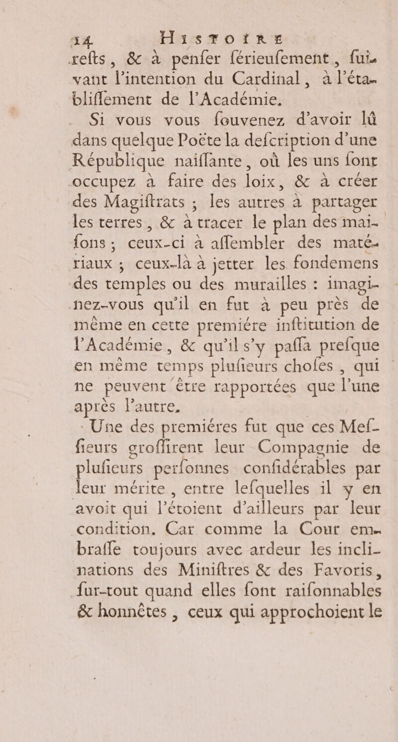 34. HisToïres xefts, &amp; à penfer férieufement, fui. vant l'intention du Cardinal, à l’éta. bliflement de l’Académie, Si vous vous fouvenez d’avoir lû dans quelque Poëte la defcription d’une République naïflante, où les uns font occupez à faire des loix, &amp; à créer des Magiftrats ; les autres à partager les terres, &amp; à tracer le plan des mai. fons ; ceux-ci à affembler des maté. riaux ; ceux-là à jetter les fondemens des temples ou des murailles : imagi. nez-vous qu'il en fut à peu près de même en cette premiére inftitution de l'Académie, &amp; qu'ils’ y pafla prefque en même temps plufieurs chofes , qui ne peuvent être rapportées que l’une après l’autre, | Une des premiéres fut que ces Mef- fieurs groffirent leur Compagnie de plufieurs perfonnes confidérables par leur mérite , entre lefquelles il y en avoit qui l’étoient d’ailleurs par leur condition. Car comme la Cour em. brafle toujours avec ardeur les incli- nations des Miniftres &amp; des Favoris, fur-tout quand elles font raifonnables &amp; honnêtes | ceux qui approchoient le