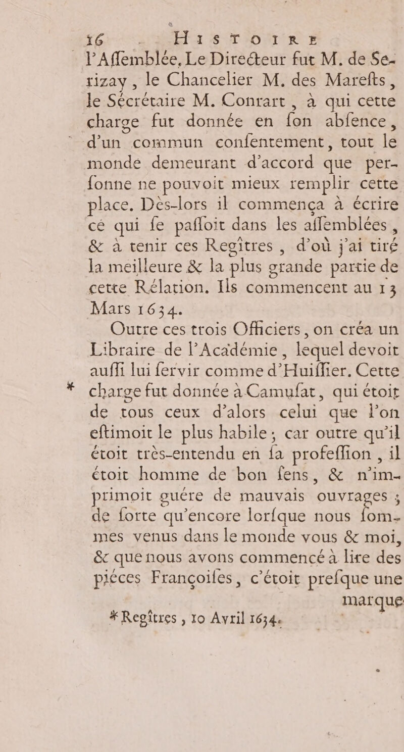 l’Affemblée, Le Directeur fut M. de Se- rizay, le Chancelier M. des Marefts, le Sécrétaire M. Conrart, à qui cet charge fut donnée en {on abfence, été commun confentement, tout lé mondé demeurant d'accord que per- fonne ne pouvoit mieux remplir cette place. Des-lors il commença à écrire cé qui fe pafloit dans les aifemblées , &amp; à tenir ces Regitres , d’où jai Éd Ja meilleure &amp; la plus Le partie de cette Rélation. Ils commencent au 13 Mars 1634. Outre ces trois Officiers, on créa un Libraire de l’Académie , lequel devoit auffi lui fervir comme d'Huiflier. Cette charge fut donnée à Camufat, qui étoit de trous ceux d’alors celui que Pon eftimoit le plus habile; car outre qu’il étoit très-entendu en Fe profeflion , il étoit homme de bon fens, &amp; n'im- primoit guére de mauvais ouvrages de forte qu’encore lorfque nous fins mes venus dans le monde vous &amp; moi, êc que nous avons commencé à lire des piéces Françoifes, c’étoit prefque une | marque # Repîtres , lo Avril 1634. ES: