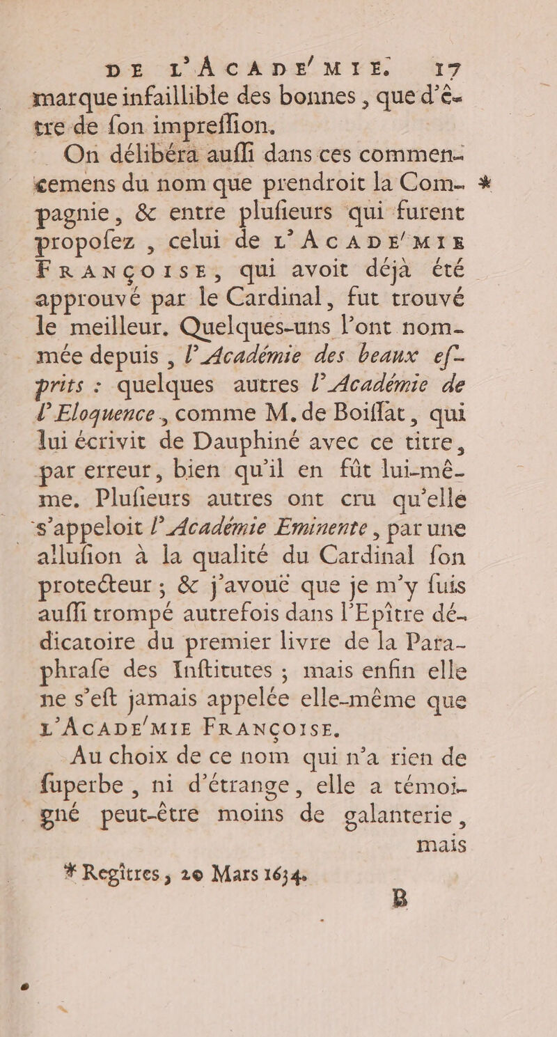 marque infaillible des bonnes , que d’ê- tre de fon impreflion. On délibéra aufli dans ces commen. £emens du nom que prendroit la Com * pagnie, &amp; entre plufieurs qui furent propolez , celui de L’AcADE MIE FRANÇOISE, qui avoit déja été approuvé par le Cardinal, fut trouvé le meilleur. Quelques-uns l’ont nom- mée depuis , l’Académie des beanx ef prits : quelques autres l’Académie de lEloquence , comme M. de Boïflat, qui lui écrivit de Dauphiné avec ce titre, par erreur, bien qu'il en füt lui-mê- me. Plufieurs autres ont cru qu’elle __ s’appeloit l’Académie Eminenre , par une allufion à la qualité du Cardinal fon protecteur ; &amp; j'avouc que je m’y fuis auffi trompé autrefois dans l'Epitre dé. dicatoire du premier livre de la Para- phrafe des Inftitutes ; mais enfin elle ne s’eft jamais appelée elle-même que L'ACADE MIE FRANCOISE. Au choix de ce nom qui n’a rien de fuperbe , ni d’étrange, elle à témoi- gné peut-être moins de galanterie, mais # Regitres, 2© Mars 1634 à