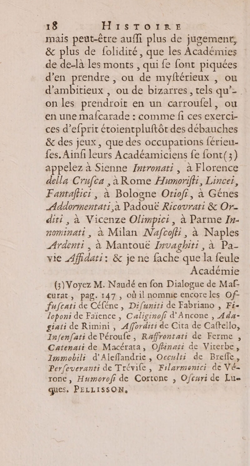 mais peut-être auf plus de jugement, &amp; plus de folidité, que les Académies de de-la les monts , qui fe font piquées d'en prendre , ou de myftérieux , ou d’ambitieux , ou de bizarres, tels qu’- on les prendroit en un carroufel, ou en une mafcarade : comme fi ces exerci- ces d’efprit étoientpluftôt des débauches &amp; des jeux , que des occupations férieu fes. Ain leurs Acadéamiciens fe font(3) appelez à Sienne frtronati , à Florence della Crufca ,àRome Humoriffi, Lincei, Fantafhici, à Bologne Orioff, a Gênes Addormentati à Padouë Ricovrati &amp; Or- diri, à Vicenze Olimpici, à Parme 1#- nominati, à Milan Nafcofi, à Naples Ardenti, à Mantoue I#vagbhiti, à Pa- vie Affidati: &amp; je ne fache que la feule Académie (3) Voyez M. Naudé en fon Dialogue de Maf- curat, pag. 147 , Où il nomme encore les Of- fufcati de Céféne , Difuniti de Fabriano , Fé- loponi de Faïence , Caliginofr d’Ancone , Ada- giati de Rimini, Afforditi de Cita de Caftello, Infenfati de Péroufe , Raffrontati de Ferme , Catenati de Macérata, Offinati de Viterbe, Immobili d'Aleffandrie , Occulti de Brefle, Perfeveranti de Trévile, Filarmenici de Vé- rone, Humorofr de Cortone , Ofcuri de Lue ques. PELLISSON. |