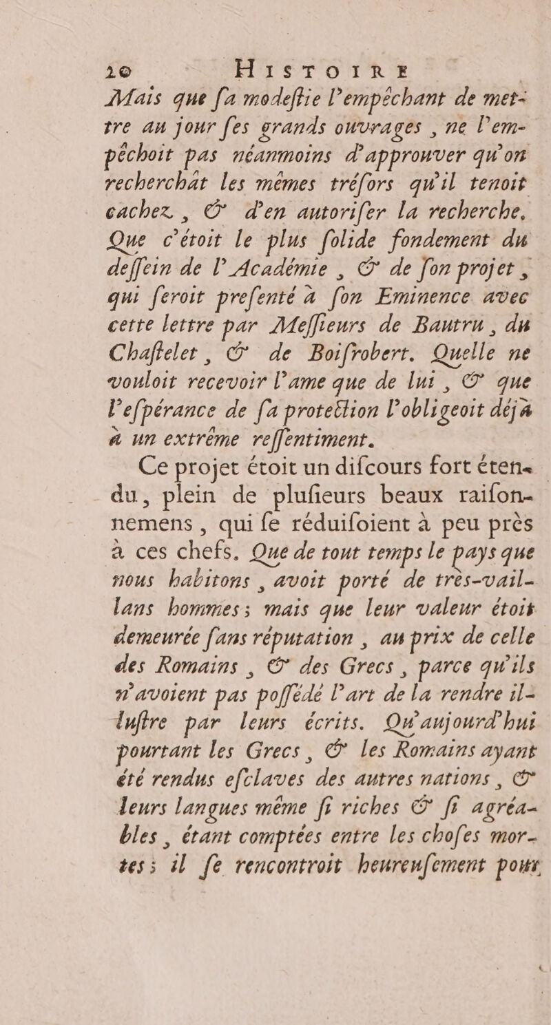 210 MTS TOTRTE | Mais que [a modeffie empêchant de met- tre an jour [es grands ouvrages , ne l’em- péchoit pas néanmoins d'approuver qw'on recherchat les mêmes tréfors qwil tenoit cachez , O' d'en autorifer La recherche. Que cétoit le plus folide fondement du deffein de l'Académie , © de [on projet, qui feroit prefenté à [on Eminence avec cette lettre par Mellieurs de Bautru, du Chaffeler, © de Boifrobert. Quelle ne vouloit recevoir l’ame que de lui, ©’ que lefpérance de [a proteition l'obligeoit déja à un extrême refflentiment. Ce projet étoit un difcours fort éten« du, plein de plufeurs beaux raifon- nemens , qui fe réduifoient à peu près a ces chefs, Que de tout temps le pays que nous habitons , avoit porté de très-vail- lans hommes; mais que leur valeur étoit demeuréc fans réputation , au prix de celle des Romains , ©* des Grecs, parce qw'ils #’avoient pas poffede l’art de la rendre il- duftre par leurs écrits. Qwaujourd’hui pourtant les Grecs, © les Romaïns ayank été rendus efclaves des autres narions, € leurs langues même ff riches © ff agréa- bles, étant comptées entre les chofes mor- tes; il [fe rencontroit heureu[ement pour