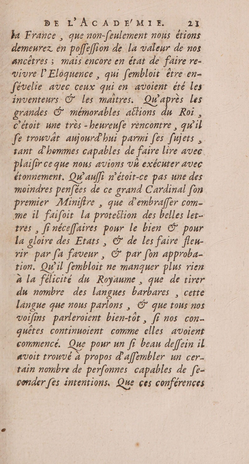 Ba France , que non-[eulement nous étions demeurez èn poffe ion de La valeur de nos ancêtres ; mais encore en état de faire re- vivre l’Eloquence , qui fembloit être-en- févelie avec ceux qui en avoient été Les inventeurs © les maîtres. Qu'après Les grandes © mémorables altions du Roi, c’étoit une très -henrenfe rencontre, qu il fe trouvat aujourd'hui parmi [es fajets , tant d'hommes capables de faire lire avec. plaifs r'Ceque nous avions Vh exécuter AVEC étonnement. Qw'aulfi n’étoit-ce pas une des moindres penfées de ce grand Cardinal [on premier Minifire , que d’'embraffer com- me il faifoit la protetlion des belles let tres , fi nécefaires pour le bien € pour La gloire des Etats , © de les faire fleu- rir par fa faveur, © par [on approba- tion. Qu'il fembloit ne manquer plus rien à la félicité dun Royaume , que de tirer du nombre des langues barbares , cette langue que nous parlons | © que tous nos voifi ins parleroient bientôt , fe nos con quêtes continuoient comme elles avoient commence. Que pour un fE beau deffein il Avoit trouvé à propos d'affembler un cer- tain nombre de perfonnes capables de [e- conder [ès intentions. Que ces conférences