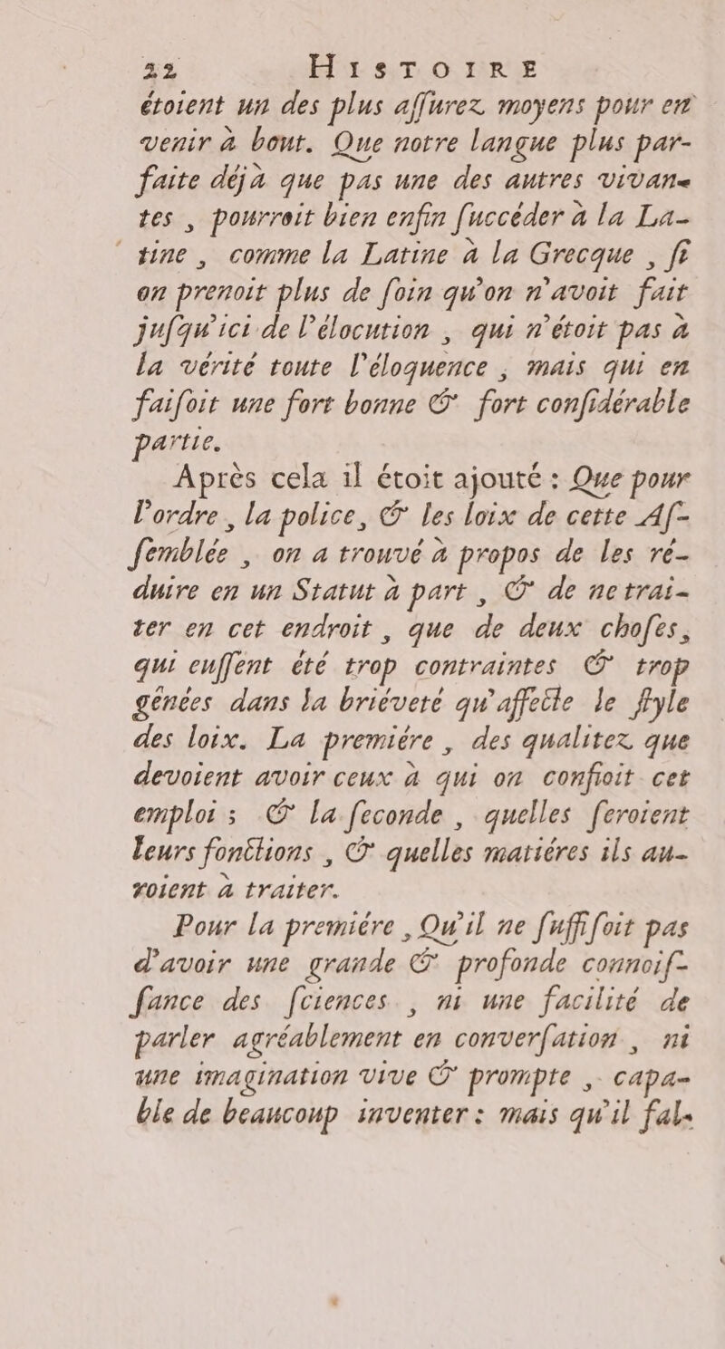 étoient un des plus affurez moyens pour en venir à bout. Que notre langue plus par- faite déja que pas une des autres vivane tes , pourroit bien enfin [uccéder à la La- ‘tine, comme la Latine à la Grecque , fi on prenoit plus de foin qu'on n'avoit fait jufawici de l'élocution ; qui n’étoit pas à la vérité toute l’éloquence ; mais qui en faifoit une fort bonne © fort confidérable artie. Après cela il étoit ajouté : Qwe pour lordre, la police, € les loix de cette A[- femblée , on à trouvé à propos de les ré duire en un Statut à part , Ô* de netrai- ter en cet endroit , que de deux chofës, qui cuffent été trop contraintes © tro génées dans la briévete qw'affeile le ffyle des loix. La premiére, des qualitez que devoient avoir ceux à qui on confioit cet emploi ; © la feconde , quelles [eroient leurs fontlions , © quelles matiéres ils au Yoient à traiter. Pour la premiére , Qu'il ne [uffifoit pas d'avoir une grande € profonde connoif- fance des [ciences., ni une facilité de parler agréablement en converfation ; ni une imagination Vive À prompte ,. capa- ble de beaucoup inventer : mais qu'il fals