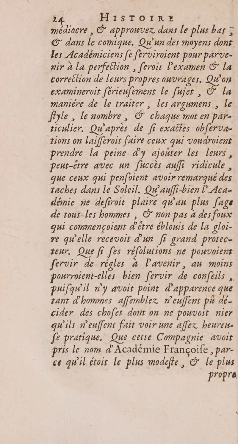 médiocre , © approuvez dans le plus bas ; © dans le comique. Qu'un des moyens dont des Académiciens [e [erviroient pour parve- air à la perfettion , feroit l'examen © la correttion de leurs propres ouvrages. Qw’on examineroit férienfement Le [ujet , © La maniére de le traiter, les argumens , le fîyle , le nombre, © chaque mot en par- ticulier. Qwapres de ff exaîles obferva- tions on laifferoit faire ceux qui voudroient prendre la peine d'y ajonter les leurs, peut-être avec un [uccès auffi ridicule, que ceux qui penfoient avoir remarqué des taches dans le Soleil. Qu’auffi-bien l’_Aca- démie ne defiroit plaire qu'au plus Jage de tous.les hommes , ©* non pas à des foux qui commencoient d’être éblouis de La gloi- re qwelle recevoit d'un fi grand protec- teur. Que fi [es réfolutions ne pouvoient fervir de règles à Pavenir, au moins pourroient-elles bien fervir de confeils ,. puifqu'il n'y avoit point d'apparence que tant d'hommes affemblez n’euffent pu de- cider des chofes dont on ne pouvoit nier qu'ils reuffent fait voir une affez heuren- fe pratique. Que cette Compagnie avoit ris le nom d’Académie Françoife , par- ce qu'il étoit le plus modeffe, © le plus propre