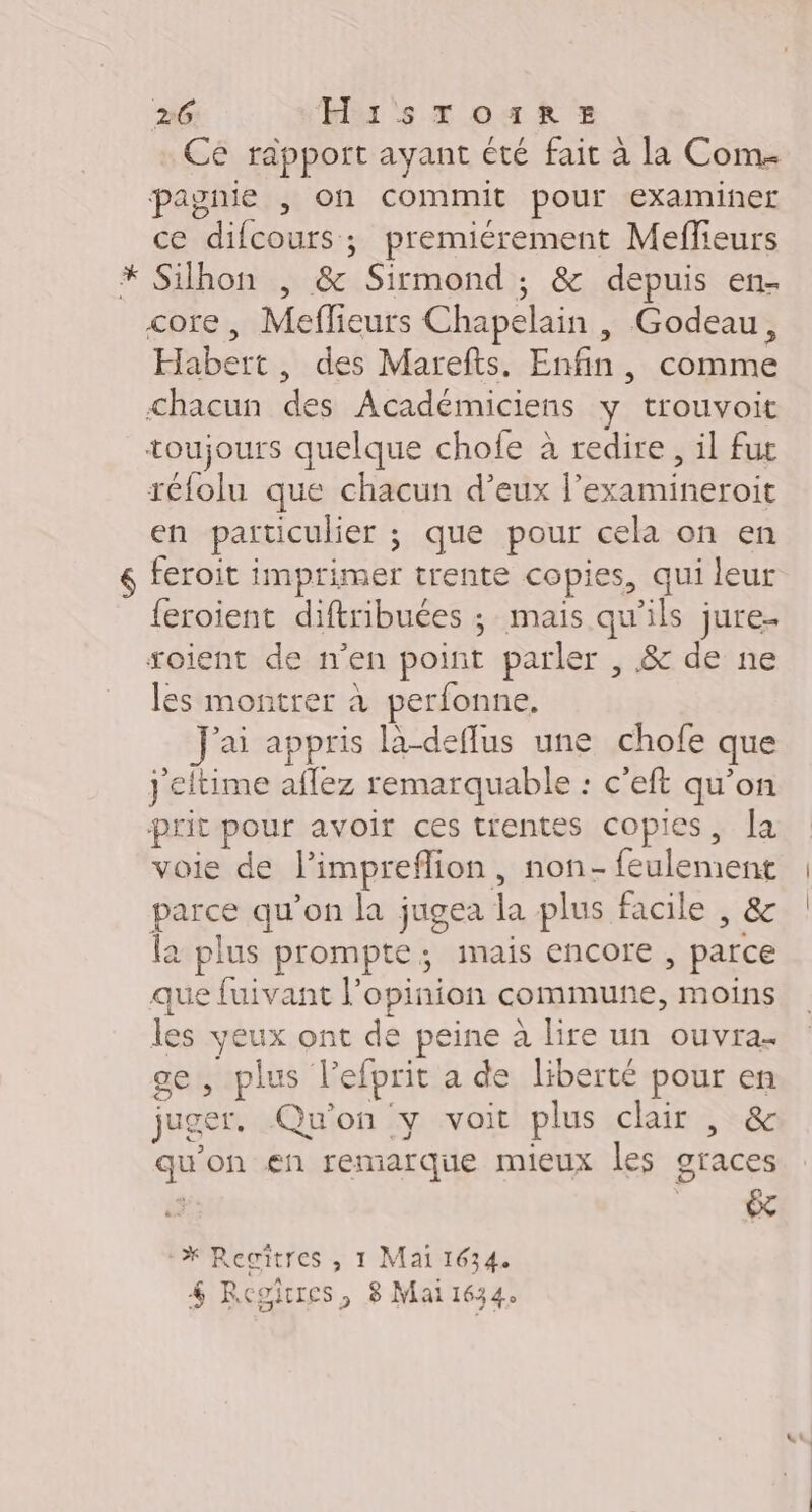 Ce rapport ayant été fait à la Com. pagnie , on commit pour examiner ce difcours; premiérement Meffeurs Silhon , &amp; Sirmond ; &amp; depuis en- core, Meflieurs Chapelain |, Godeau, Habert, des Marefts. Enfin, comme chacun des Académiciens y trouvoit toujours quelque chofe à redire, il fur réfolu que chacun d’eux l’examineroit en particulier ; que pour cela on en feroit imprimer trente copies, qui leur {eroient diftribuées ; mais qu'ils jure. soient de n’en point parler , &amp; de ne les montrer à perfonne. J'ai appris la-deflus une chofe que j'eltime aflez remarquable : c'eft qu'on prit pour avoir ces trentes copies, la voie de l’impreflion, non- feulement parce qu’on la jugea la plus facile , &amp; la plus prompte ; mais encore , parce que fuivant l'opinion commune, moins les veux ont de peine à lire un ouvra- ge , plus l’efprit a de liberté pour en juger. Qu'on y voit plus clair , &amp; qu’on en remarque mieux les graces *#X Regitres , 1 Mai 1634.