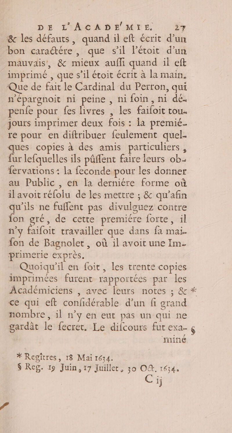 &amp; les défauts, quand il eft écrit d’un bon caraétére , que s’il létoit d’un mauvais, &amp; mieux aufli quand il eft imprimé , que s’il étoit écrit à la main. Que de fait le Cardinal du Perron, qui n'épargnoit ni peine , ni foin, ni dé. penfe pour fes livres , les faifoit tou. jours imprimer deux fois : la premié- re pour en diftribuer feulement quel. ques copies à des amis particuliers, fur lefquelles ils pâflent faire leurs ob fervations+ la feconde pour les donner au Public , en la derniére forme où il avoit réfolu de les mettre ; &amp; qu'afin qu'ils ne fuffent pas divulguez contre fon gré, de cette premiére forte, il n’y faifoit travailler que dans fa mai. fon de Bagnolet, où il avoit une Im. primerie exprès. Quoiqu'il en foit, les trente copies imprimées furent rapportées par les Âcadémiciens , avec leurs notes ; &amp; ce qui eft confidérable d’un fi grand nombre , il n’y en eut pas un qui ne gardât le fecret. Le difcours fut exa- &amp; miné * Regîtres, 18 Mai 1634. $ Reg. 19 Juin, 17 Juillet, 30 O. 1634. Ci;