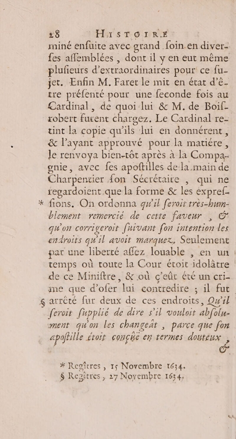 miné enfuite avec grand. foin.en diver- fes affemblées , dont il y en eut même plufieurs d’ Loeb res pour ce fu- jet. Enfin M. Faret le mit en état d’é- tre préfenté pour une feconde fois au £ardinal , de quoi lui &amp; M. de Boilf- robett FAR charsez. Le Cardinal re- tint la copie qu'ils lui en donnérent, &amp; l'ayant approuvé pour la matiére, le renvoya bien-tôt après à la Com 2 gnie, avec fes apoftilles dela main de Charpentier {on Sécréraire | qui ne fegardoient.que la forme &amp; les expref- * fions. On ordonna gwil feroir très-bwn- blement remercié de cette faveur , © quon corrigeroit fnivant fon intention les endroits qu'il avoit marquez, Seulement par une liberté &lt; affez louable , en un temps où toute la Cour étoit idolâtre de ce Miniftre, &amp; où c'eût été un cri- arrêté fur deux de ces endroits, Qu'il © feroit f'upplié de dire s’il vouloit abfolu- ment qu'on les changeat , parce que fon … apoffille £toif conçché en termes douteux, * Reoîtres , 15 Novembre 1634. $ Resitres , 27 Novembre 1634;