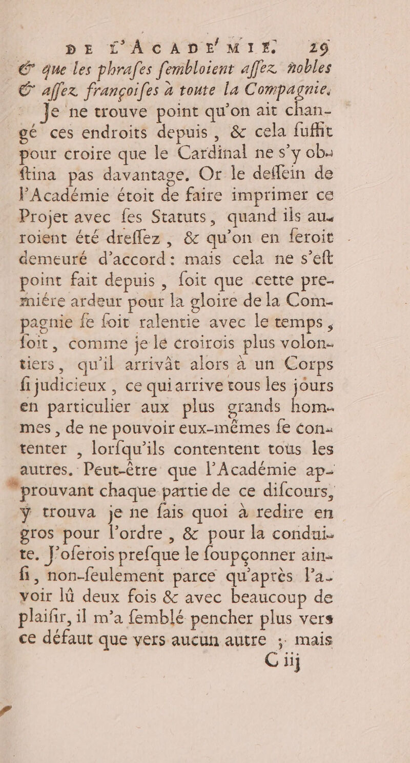 D: DE L'ACADE MIE 219 © que les phrafes fembloient affez nobles € affez françoifes à toute La Compagnie. Je ne trouve point qu’on ait chan- gé ces endroits depuis, &amp;c cela fufht pour croire que le Cardinal ne s’y ob: ftina pas davantage, Or le detfein de FAcadémie étoit de faire imprimer ce Projet avec fes Statuts, quand ils aus roient été dreflez , &amp; qu’on en feroit demeuré d'accord: mais cela ne s’eft point fait depuis , foit que .cette pre- miére ardeur pour la gloire de la Com- pagnie fe foit ralentie avec le temps, foit, comme je lé croirois plus volon. tiers, qu'il arrivât alors à un Corps fijudicieux , ce quiarrive tous les jours en particulier aux plus grands hom. mes , de ne pouvoir eux-mêmes fe con. tenter , lorfqu’ils contentent tous les autres. Peut-être que l’Académie ap- “prouvant chaque partie de ce difcours, ÿ trouva je ne fais quoi à redire en gros pour l’ordre , &amp; pour la condui. te. J’oferois prefque le foupçonner ain. fi, non-feulement parce qu'après l’a. voir [ü deux fois &amp; avec beaucoup de plaifir, il m’a femblé pencher plus vers ce défaut que vers aucun autre ; mais Giij