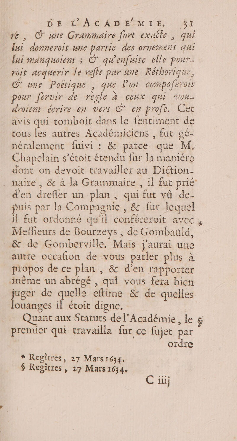 D'ÉMLEAC ÉD EM TE, 4i re, © une Grammaire fort exaîle , qui fui donneroit une partie des ornemens qui lui manquoient ; Ô' qw'enfuire elle pour- roit acquerir le refte par une Réthorique, une Pocrique , que l’on compoferoit pour fervir de règle à ceux qui vou. droient écrire em vers O* en profe. Cet avis qui tomboit dans le fentiment de tous les autres Académiciens , fut gé- néralement fuivi : &amp; parce que M. Chapelain s’étoit étendu fur la manière dont on devoit travailler au Diétion- naire , &amp; à la Grammaire , il fut prié’ d'en drefler un plan, qui fut vû de- puis par la Compagnie , &amp; fur lequel il fut ordonné qu’il conférereit avec Meffieurs de Bourzeys , de Gombauld, &amp; de Gomberville, Mais j'aurai une autre occafion de vous parler plus à propos de ce plan , &amp; d'en rapporter même un abrégé , qui vous fera bien juger de quelle eftime &amp; de quelles louanges il étoit digne. Quant aux Statuts de l’Académie, le premier qui travailla fur ce fujet par ordre * Regitres, 27 Mars 1634. $ Regitres, 27 Mars 1634. C iii;