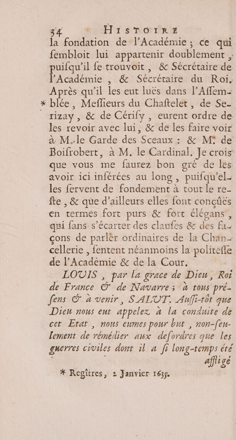 la fondation de l’Académie ; ce qui fembloit lui appartenir doublement , puifqu’il fe trouvoit , &amp; Sécrétaire de PAcadémie , &amp; Sécrétaire du Roi. Après qu'il les eut luës dans lAfflem- x blée, Meflieurs du Chaftelet, de Se. rizay, &amp; de Cérify , eurent ordre de les revoir avec lui, &amp; de les faire voir à M.le Garde des Sceaux : &amp; M de Boifrobert, à M. le Cardinal. Je crois que vous me faurez bon gré de les avoir ici inférées au long , puifqu’el- les fervent de fondement à tout le re- fte , &amp; que d’ailleurs elles font concûcs en termes fort purs &amp; fort élégans, qui fans s’écarter des claufes &amp; des fa- cons de parlèr ordinaires de la Chan- cellerie , fentent néanmoins la politefle de l’Académie &amp; de la Cour. LOUIS , par la grace de Dieu, Roi de France © de Navarre; à tous pré. fens © à venir, SALUT. Auffi-t0t que Dicn nous ent appelez à la conduite de cet Etat , nous eumes pour but , non-[eu- lement de rémédier aux defordres que les guerres civiles dont il à fi long-temps été affiige