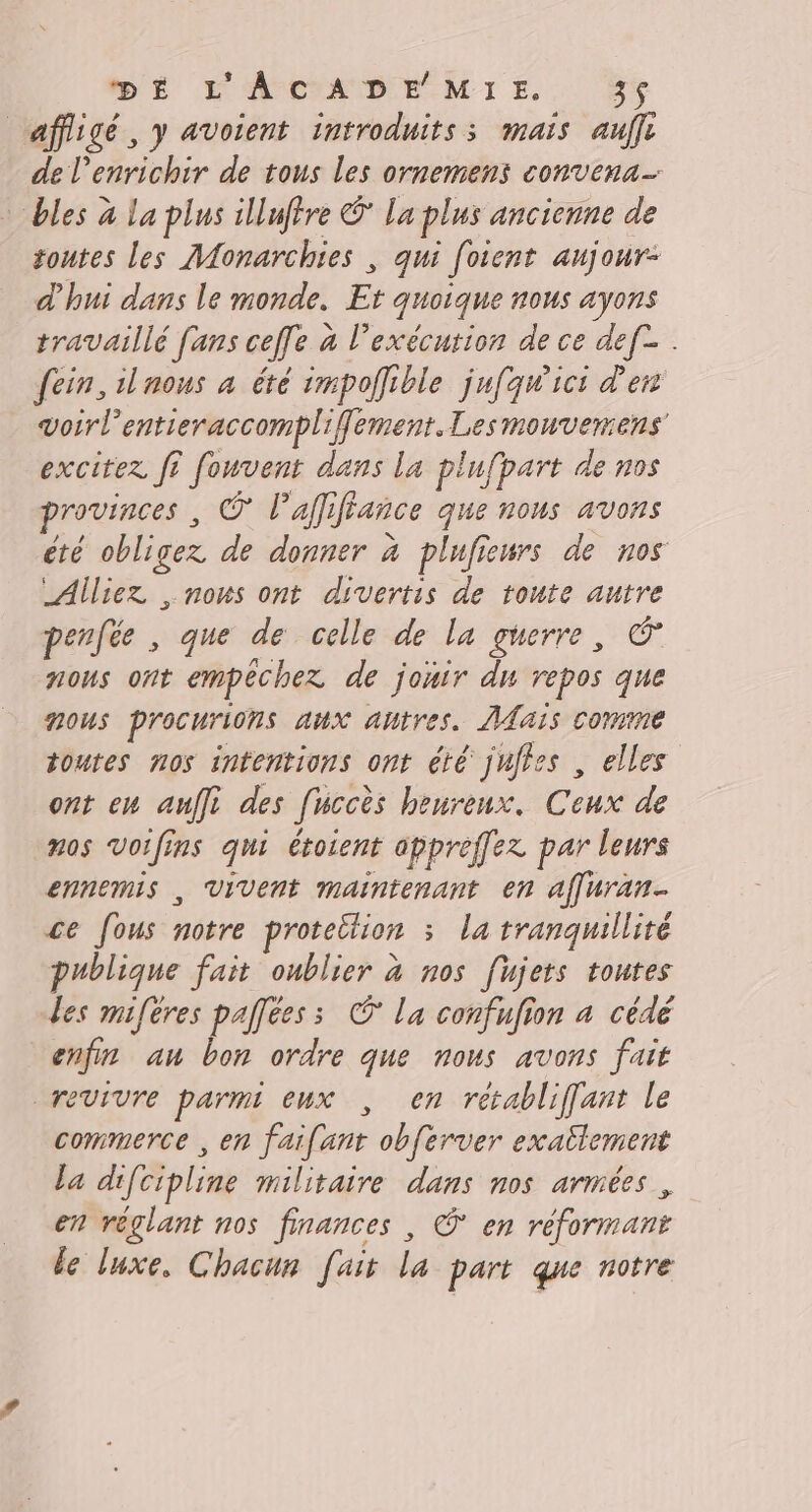 affigé, y avoient introduits; mais aff de enrichir de tous les ornemens convena- bles à La plus illiftre © La plus ancienne de toutes les Monarchies , qui [oient aujour- d'hui dans le monde. Et quoique nous ayons travaillé fans ceffe à l'exécution de ce def . fein, iluous à été impoffible jufqw'ici d'en voirl'entieraccompliflement. Les mouvemens' exciter f? fouvent dans la plufpart de nos provinces , © l’affiffance que nous avons été obligez de donner à plufieurs de nos Alliez , nous ont divertis de toute autre penfée , que de celle de la guerre, é nous ont empéchex de jouir du repos que nous procurions aux autres. ais comme toutes nos intentions ont été jufies , elles ont en auffi des fuccès heureux. Ceux de nos Voifins qui éroient appreffez par leurs ennemis , Vivent maintenant en affuran ce fous notre proteition : la tranquillité publique fait oublier à nos fujets toutes les mifères palfées ; © la confufion à cédé enfin an bon ordre que nous avons fait revivre parmi eux , en retabliffanr le commerce , en faifant obferver exallement la difcipline militaire dans nos armées, en réglant nos finances , © en réformant le luxe, Chacun [ait la part que notre
