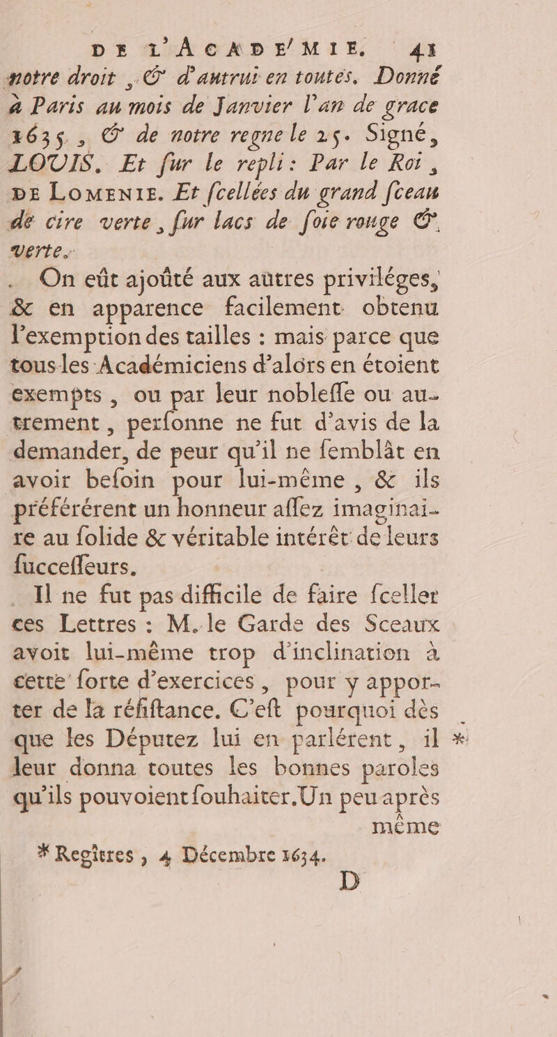 #motre droit , © d'autrui en toutes, Donné à Paris au mois de Janvier l'an de grace 1635, Ô de notre regne le 25. Signé, LOUIS. Et fur le repli: Par le Roi, DE LoMEnt1e. Et fcellées du grand [cean de cire verte, fur lacs de foie rouge © Verte. On eût ajoûté aux autres privilèges, &amp; en apparence facilement obtenu l'exemption des tailles : mais parce que tous les Académiciens d'alors en étoient exempts , ou par leur nobleffe ou au. trement , perfonne ne fut d’avis de la demander, de peur qu’il ne femblât en avoir befoin pour lui-même , &amp; ils préférérent un honneur aflez imaginai re au folide &amp; véritable intérêt de leurs fuccefleurs. Il ne fut pas difficile de faire fceller ces Lettres : M.le Garde des Sceaux avoit lui-même trop d’inclination à cette forte d’exercices, pour y appor- ter de la réfiftance. C’eft pourquoi dès que les Députez lui en parlérent, il leur donna toutes les bonnes paroles qu'ils pouvoient fouhaiter.Un peu après même * Regîtres, 4 Décembre 1634. D