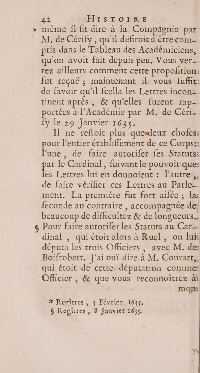 + même il fit dire à la Compagnie par _ M. de Cérify, qu’il defiroit d’être com- pris dans le Tableau des Académiciens,,. qu'on avoit fait depuis peu. Vous ver. rez ailleurs comment cette propofition: fut reçuë ; maintenant il vous fuffic: de favoir qu’il fcella les Lettres inconz. tinent après , &amp; qu'elles furent rap. ortées à l’Académie par M. de Céri-. 1y le 29 Janvier 1635. Il ne reftoit plus quesdeux chofes; pour l’entier établiflement de ce Corps: lune, de faire autorifer fes Statuts: par le Cardinal, fuivant le pouvoir que: les Lettres lui en donnoient : lautre.,, de faire vérifier ces Lettres au Parle. ment. La premiére fut fort ailée ; la feconde au contraire , accompagnée de: beaucoup de difhicultez &amp; de longueurs. $ Pour faire autorifer les Statuts au Car-- dinal , qui étoit alors à Ruel , on luii députa les trois Officiers , avec M. des Boifrobert. J'ai ouï dire à M. Conrart,, qui étoit de cette. députation comme Officier , &amp; que vous reconnoîtrez à mou % Repitres, $ Février, 1635. 6 Regires, 8 Janvier 1635