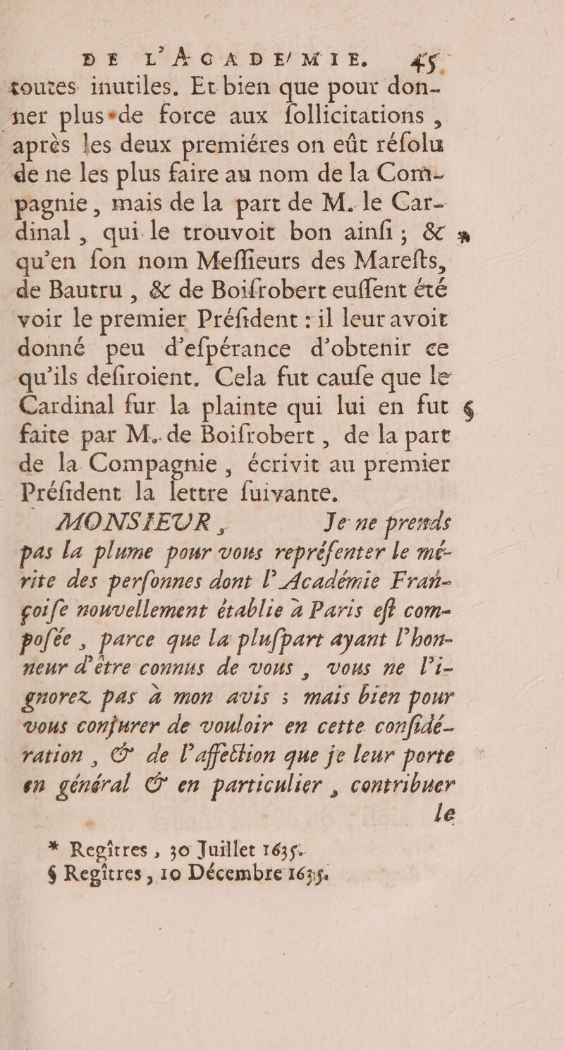 DE L'AGADEMIE 4ÿ. +outes inutiles. Et bien que pour don- ner plus*de force aux follicitations , après les deux premiéres on eût réfolu de ne les plus faire au nom de la Com- pagnie, mais de la part de M. le Car- dinal , qui le trouvoit bon ainfi; &amp; qu’en fon nom Meffieuts des Marefts, de Bautru , &amp; de Boifrobert euflent été voir le premier Préfident : il leur avoit donné peu d’efpérance d'obtenir ce qu'ils defiroient. Cela fut caufe que le Cardinal fur la plainte qui lui en fut faite par M. de Boifrobert , de la part de la Compagnie, écrivit au premier Préfident la lettre fuivante. MONSIEUR , Je ne prersds pas la plume pour vous repréfenter le mé- rite des perfonnes dont l'Académie Fran- çoife nouvellement établie à Paris eff com- pole, parce que la plufpart ayant l’hon- neur d'être connus de vous , vous ne l’i- gnorer pas à mon avis 3 mais bien pour vous confurer de vouloir en cette confidé- ration , © de l’affettion que je leur porte en général O' en particulier , contribuer le * Regiîtres, 30 Juillet 1635. 4 Regitres, 10 Décembre 162