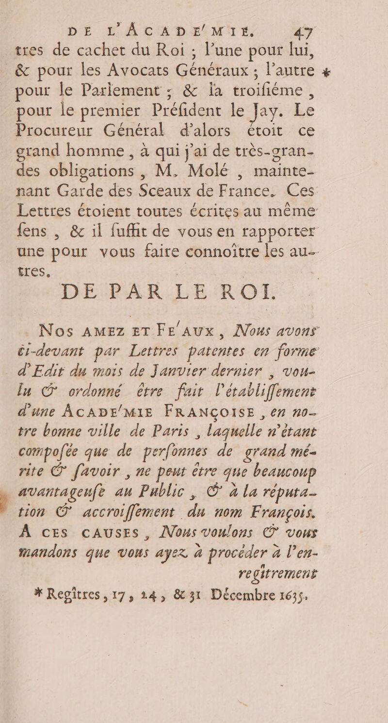 tres de cachet du Roi ; l’une pour lui, &amp; pour les Avocats Généraux ; l’autre pour le Parlement ; &amp; la troifiéme, pour le premier Préfident le Jay. Le Procureur Général d'alors étoit ce grand homme , à qui j'ai de très-oran- des obligations , M, Molé | mainte- nant Garde des Sceaux de France. Ces Lettres étoient toutes écrites au même {ens , &amp; il fuffit de vous en rapporter une pour vous faire connoitre les au- tres. ; | DE PAR LE RO. Nos AMEZ ET FE AUX, Nous avons ér-devant par Lettres patentes on forme d'Edit du mois de Janvier dernier | vou- ln © ordonné être fair létabliffement d'une ACADE/MIE FRANÇOISE , en n0- tre bonne ville de Paris , laquelle n'étant compofée que de perfonnes de grand mé- rite © favoir , ne peut être que beaucoup avantagenfe au Public, © à la réputa- tion O accroiffement du nom François. À ces cAUSES, JVous voulons © vous mandons que Vous ayez à procéder à l’en- regitrement * Regiîtres, 17, 24, &amp;31 Décembre 1635.