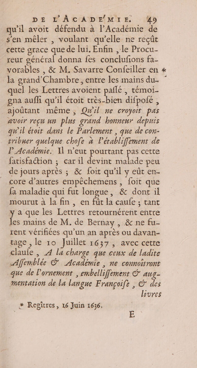 qu’il avoit défendu à l’Académie de s'en mêler , voulant qu’elle ne reçüt cette grace que de lui. Enfin , le Procu- reur général donna fes conclufions fa- vorables , &amp; M. Savarre Confeiller en la grand'Chambre, entre les mains du. quel les Lettres avoient pailé , témoi. gpa auffi qu'il étoit très-bien difpoié , ajoûtant même, Qwil ne croyoit pas avoir reçu un plus grand honneur depuis qu'il étoit dans le Parlement , que de con- tribuer quelque chofe à l'érabliffement de Académie. I n'eut pourtant pas cette fatisfaction ; car il devint malade peu de jours après ; &amp; foit qu’il y eût en. core d’autres empêchemens , foit que fa maladie qui fut longue, &amp; dont il mourut à la fin , en fût la caufe ; tant y a que les Lettres retournérent entre les mains de M. de Bernay , &amp; ne fu- rent vérifiées qu'un an après ou davañ- tage , le 10 Juillet 1637, avec cette claule , 4 la charge que ceux de ladite Affemblée © Académie, ne connoitront que de l'ornement , embelliffement © aug- mentation de La langue Françoife , © des Livres k