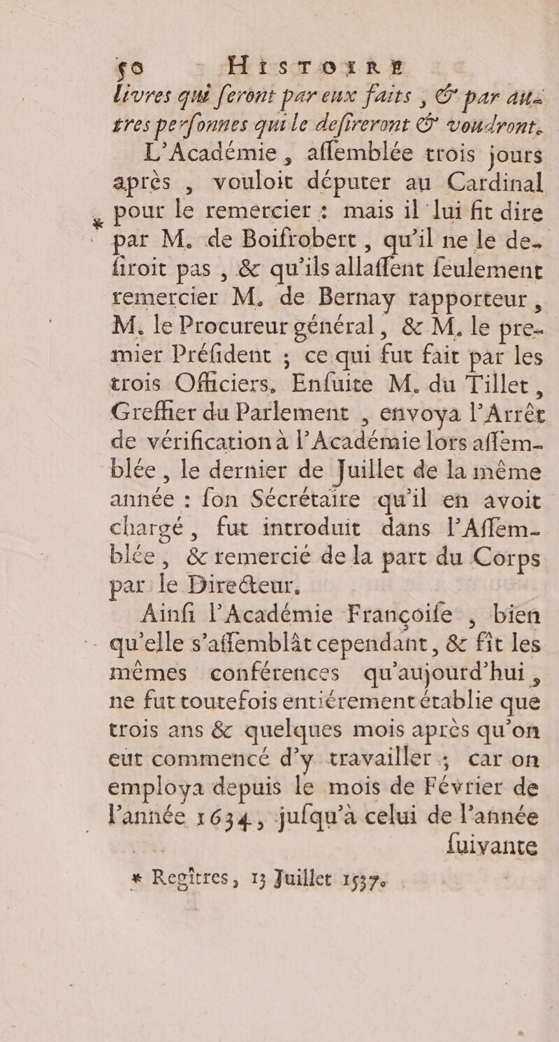 0 : ts To R livres qui feront par eux faits, O par au gres perfonnes qui le defireront © voudront. L'Académie , afflemblée trois jours après , vouloit députer au Cardinal pour le remercier : mais il lui fit dire par M. de Boifrobert , qu’il ne le de. firoit pas , &amp; qu'ils allaffent feulemenct remercier M. de Bernay rapporteur, M. le Procureur général, &amp; M. le pre mier Préfident ; ce qui fut fait par les trois Ofüciers, Enfuite M. du Tillet, Grefher du Parlement , envoya lArrèr de vérification à l’Académie lors affem blée , le dernier de Juillet de la même année : fon Sécrétaire qu'il en avoit chargé, fut introduit dans l’Affem. blée, &amp;c remercié de la part du Corps ar le Directeur. Ainfi l'Académie Françoile , bien - qu’elle s’affemblât cependant, &amp; fit les mêmes conférences qu'aujourd'hui, ne fut toutefois entiérementétablie que trois ans &amp; quelques mois après qu’on eut commencé d’y travailler ; car on employa depuis le mois de Février de l’année 1634, jufqu’à celui de l’année spas fuivante # Regîtres, 13 Juillet 1537,