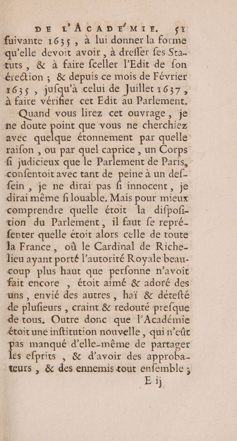 DE L'ÂACADE MIE f(x fuivante 1635, à lui donner la forme qu'elle devoit avoir , à drefler fes Sta.. tuts , &amp; à faire fceller l'Edit de fon érection ; &amp; depuis ce mois de Février 1635, jrqu celui de Juillet:1637, à faire vérifier cet Edit au Parlement. Quand vous lirez cet ouvrage, je ne doute point que vous ne cherchiez avec quelque étonnement par quelle raifon , ou par quel caprice , un Corps fi judicieux que le Parlement de Paris, : confentoit avec tant de peine à un def- fein , je ne dirai pas fi innocent, je dirai même fi louable. Mais pour mieux comprendre quelle étoit Îa difpofi. tion du Parlement, il faut fe repré- {enter quelle étoit alors celle de toute la France, où le Cardinal de Riche- lieu ayant porté l’autorité Royale beau- coup plus haut que perfonne n’avoit fait encore , étoit aimé &amp; adoré des uns , envié des autres, haï &amp; détefté de plufieurs , craint.&amp; redouté prefque de tous. Outre donc que l’Académie €toit une inftitution nouvelle , qui n’eût ue manqué d'elle-même de partager les efprits , &amp; d’avoir des approba- teurs , &amp; des ennemis tout enfemble ; Ei