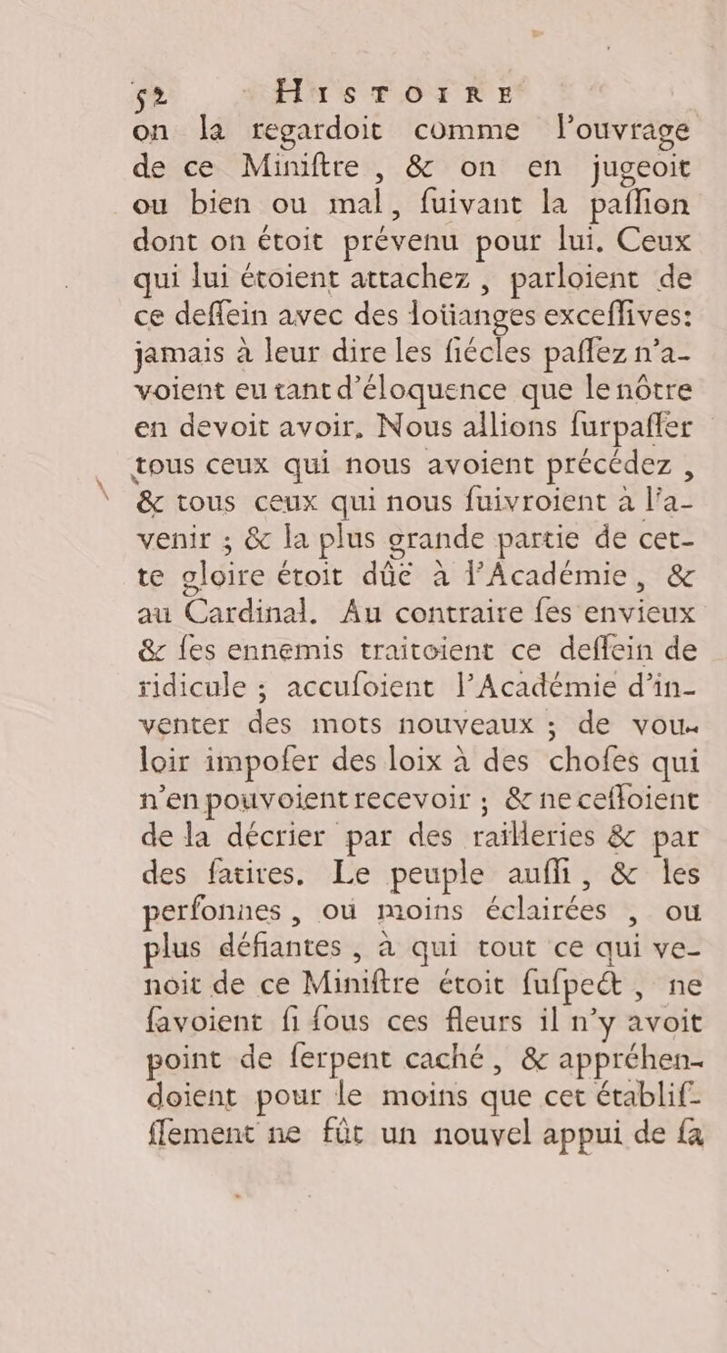 (E2 HEPTS TOFTRE on la regardoit comme l'ouvrage de ce Miniftre , &amp; on en jugeoit ou bien ou mal, fuivant la pailion dont on étoit prévenu pour lui. Ceux qui lui étoient attachez , parloient de ce deffein avec des lotianges exceffives: jamais à leur dire les fiécles pañlez n’a- voient eu tant d'éloquence que le nôtre en devoit avoir, Nous allions furpafñfer tous ceux qui nous avoient précédez , &amp; tous ceux qui nous fuivroient à l’a- venir ; &amp; la plus grande partie de cet- te gloire étoit dûé à F’Académie, &amp; au Cardinal, Au contraire fes envieux &amp; {es ennemis traitoient ce deflein de ridicule ; accufoient l’Académie d’in- venter des mots nouveaux ; de vou loir impofer des loix à des chofes qui n'en pouvoientrecevoir ; &amp; necefloient de la décrier par des railleries &amp; par des fatires. Le peuple auf, &amp; les perfonnes , où moins éclairées , ou plus défiantes , à qui tout ce qui ve- noit de ce Miniftre étoit fufpect, ne favoient fi fous ces fleurs il n’y avoit point de ferpent caché, &amp; appréhen- doient pour le moins que cet établif- ffement ne fût un nouvel appui de {a