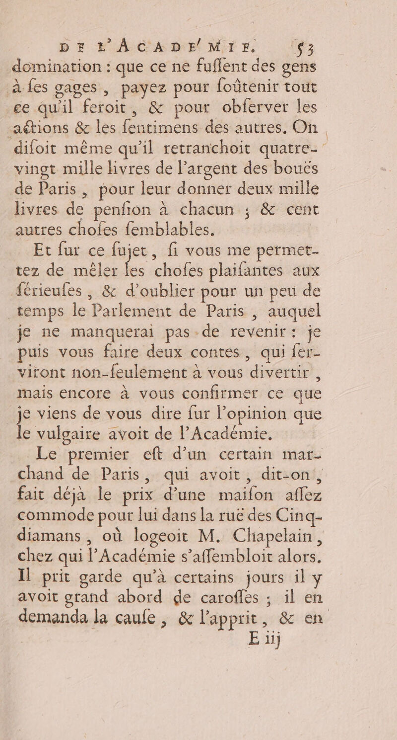 domination : que ce ne fuflent des gens à fes gages , payez pour foûtenir tout ce qu'il feroit, &amp; pour obferver les aétions &amp; les fentimens des autres, On difoit même qu’il retranchoit quatre vingt mille livres de l'argent des bouës de Paris , pour leur donner deux mille Bivres de penfion à chacun ; &amp; cent autres chofes femblables. Et fur ce fujet, fi vous me permet. tez de mêler les chofes plaifantes aux férieufes , &amp; d'oublier pour un peu de temps le Parlement de Paris , auquel je ne manquerai pas de revenir: je puis vous faire deux contes, qui {er viront non-feulement à vous divertir , mais encore à vous confirmer ce que je viens de vous dire fur l’opinion que le vulgaire avoit de l’Académie, Le premier eft d’un certain mar- chand de Paris, qui avoit, dit-on, fait déja le prix d’une maifon aflez commode pour lui dans la ruë des Cinq- diamans , où logeoit M. Chapelain, chez qui l’Académie s’affembloit alors. Il prit garde qu'à certains jours il y avoit gtand abord de caroffes ; il en demanda la çaufe, &amp; lapprit, &amp; en