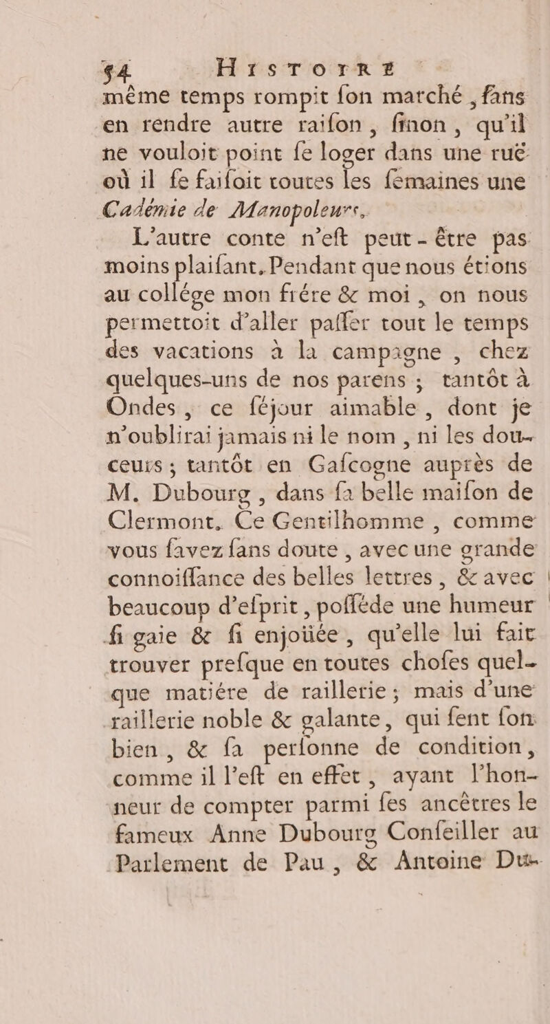 $4 HISTOTrREz même temps rompit fon marché , fans en rendre autre raifon, finon, qu'il ne vouloit point fe loger dans une ruë où il fe faifoit routes les fémaines une Cañémie de Manopoleurs, L'autre conte n’eft peut - être pas moins plaifant, Pendant que nous étions au collége mon frére &amp; moi , on nous permettoit d'aller paffer tout le temps des vacations à la campigne , chez quelques-uns de nos parens ; tantôt à Ondes |, ce féjour aimable , dont je n'oublirai jamais ni le nom , ni les dou. ceurs ; tantôt en Gafcogne auprès de M. Dubourg , dans f1 belle maifon de Clermont. Ce Gentilhomme , comme vous favez fans doute , avec une grande connoiffance des belles lettres, &amp; avec beaucoup d’elprit, pofféde une humeur figaie &amp; fi enjoüée, qu'elle lui fait trouver prefque en toutes chofes quel. que matiére de raillerie; mais d'une raillerie noble &amp; galante, qui fent fon: bien, &amp; fa perlonne de condition, comme il l’eft en effet, ayant l’hon- neur de compter parmi fes ancêtres le fameux Anne Dubourg Confeiller au Parlement de Pau , &amp; Antoine Du-