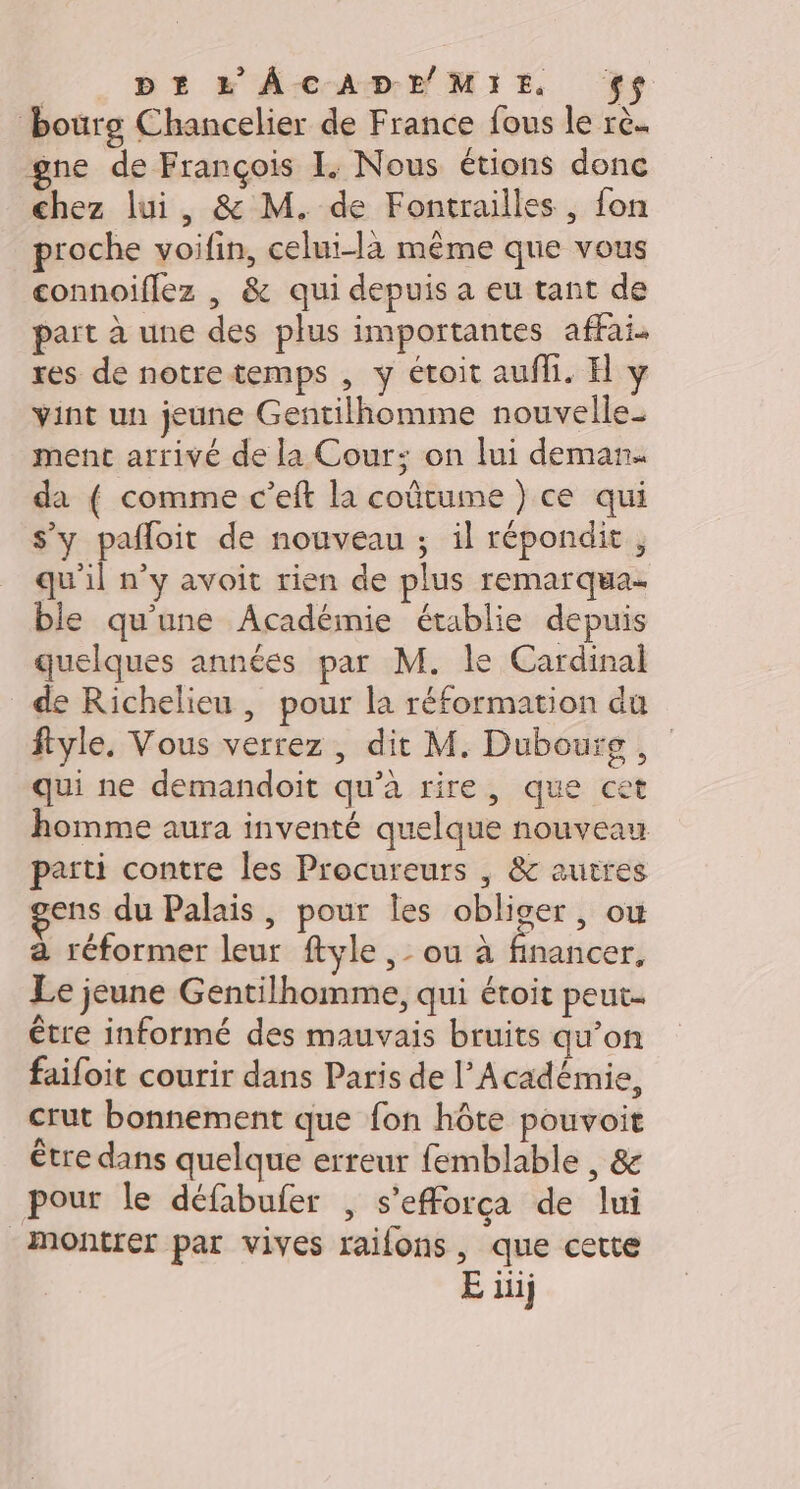 bourg Chancelier de France fous le rè. gne de François I. Nous étions donc chez lui, &amp; M. de Fontrailles , fon proche voifin, celui-là même que vous connoiflez , &amp; qui depuis a eu tant de part à une des plus importantes affai. res de notretemps , y étoit aufli. H y vint un jeune Gentilhomme nouvelle_ ment arrivé de la Cour: on lui deman. da { comme c’eft la coûtume ) ce qui s’y pafloit de nouveau ; il répondit, qu'il n’y avoit rien de plus remarqua ble qu'une Académie établie depuis quelques années par M. le Cardinal de Richelieu, pour la réformation du ftyle. Vous verrez , dit M. Dubourg , qui ne demandoit qu’à rire, que cet homme aura inventé quelque nouveau parti contre les Procureurs | &amp; autres ens du Palais , pour Îles obliger, où à réformer leur ftyle ,- ou à financer, Le jeune Gentilhomme, qui étoit peut. être informé des mauvais bruits qu’on faifoit courir dans Paris de l’Académie, crut bonnement que fon hôte pouvoit être dans quelque erreur femblable , &amp; pour le défabufer , s'efforça de lui monter par vives raifons, que cette E iii