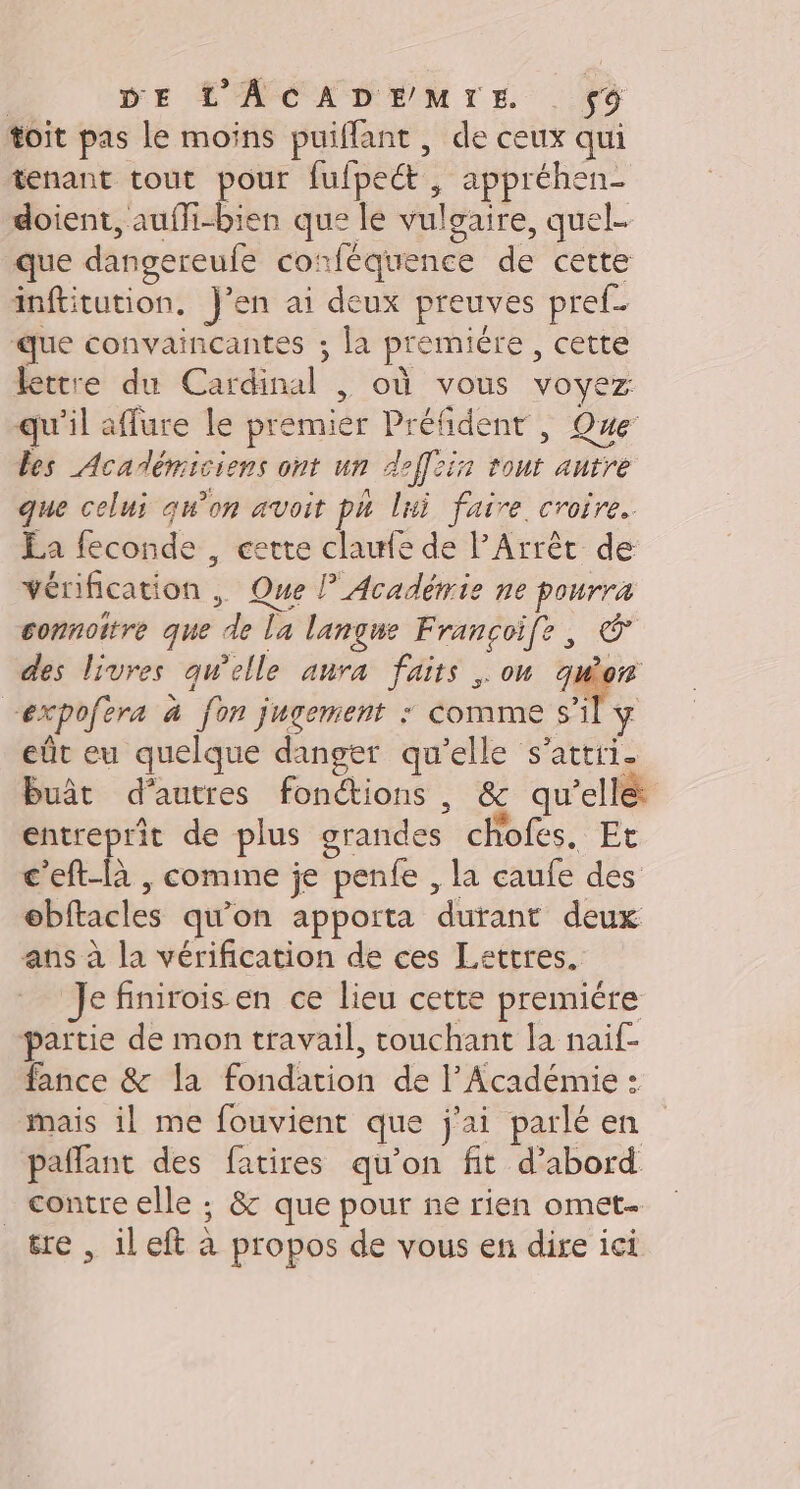 | DE L’'ACADEMIE $9 toit pas le moins puiflant , de ceux qui tenant tout pour fufpeét, appréhen- doient, aufli-bien que le vulgaire, quel. que dangereufe corféquence de cette inftitution. J'en ai deux preuves pref_ que convaincantes ; la premiére , cette lettre du Cardinal |, où vous voyez qu'il affure le premier Préfident |, Que’ les Académiciens ont un deffein tout antre que celui qu’on avoit ph lni faire. croire. La feconde , cette clawle de l’Arrêt de vérification , Que l Académie ne pourra connottre que de la langue Francoife, © des livres qu'elle anra faits on quon “expofera à fon jugement : Comme s’il eût eu quelque danger qu'elle s’attii. buât d’autres fonctions, &amp; qu’elle: entreprit de plus grandes chofes. Et c'eft-là , comine je penfe , la caufe des ebftacles qu’on apporta durant deux ans à la vérification de ces Lettres, Je finirois en ce lieu cette premiére partie de mon travail, touchant la naif- fance &amp; la fondation de l’Académie : mais il me fouvient que j'ai parlé en pañlant des fatires qu'on fit d’abord _ contre elle ; &amp; que pour ne rien omet- tre , ileft à propos de vous en dire ici