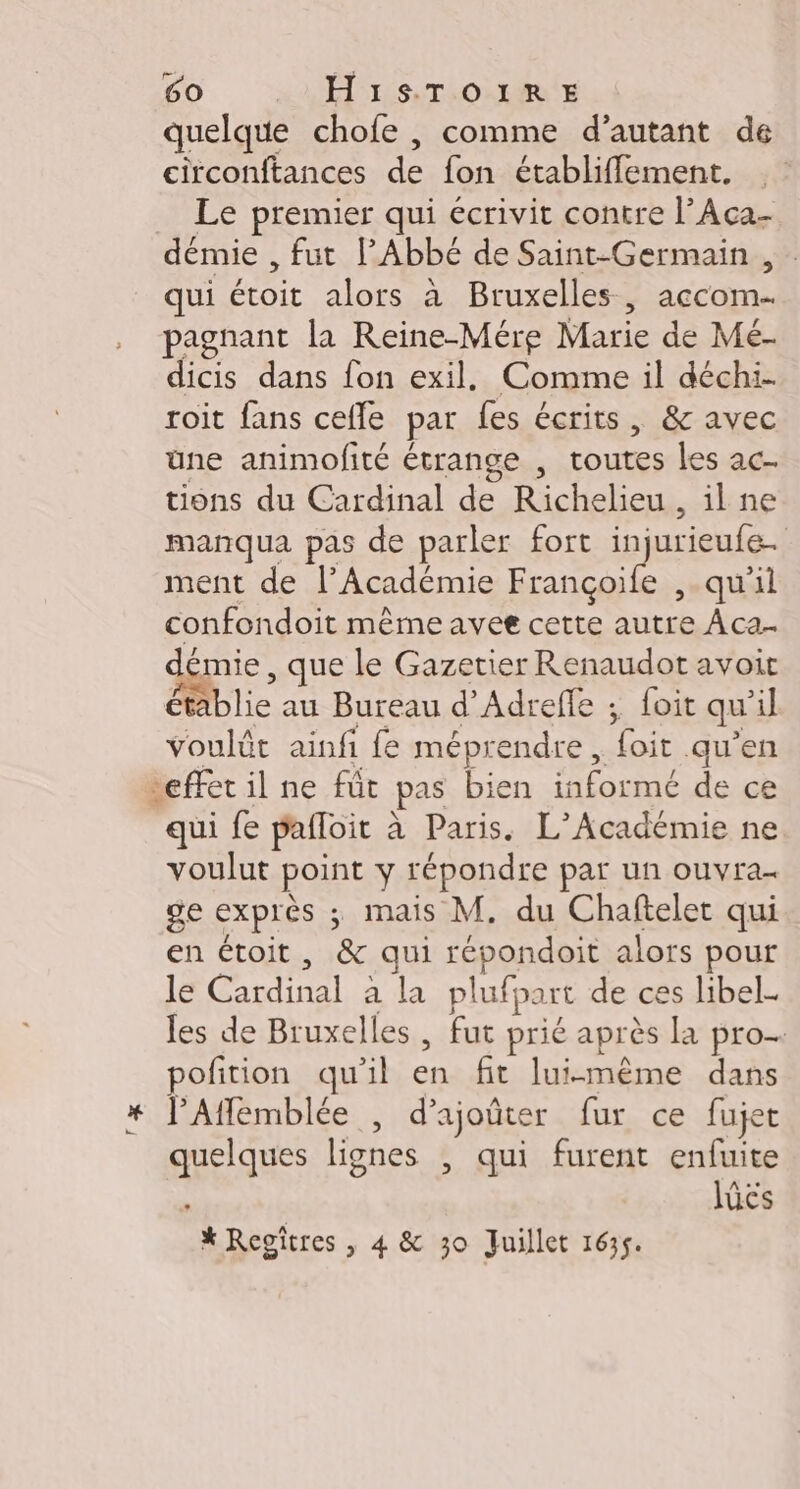 ? quelque chofe , comme d’autant de circonftances de fon établiffement. Le premier qui écrivit contre l’Aca- démie , fut PAbbé de Saint-Germain , qui ar alors à Bruxelles, LAEnR pagnant la Reine-Mére Marie dé Mé- dicis dans fon exil. Comme il déchi. roit fans cefle par fes écrits, &amp; avec üne animofité étrange , pipe les ac tions du Cardinal de Richelieu, il ne manqua pas de parler fort injurieufe- ment de l’Académie Françoife ,-qu’il confondoit même avee cette autre Àca- démie, que le Gazetier Renaudot avoit Mblie au Bureau d’Adrefle ; foit qu 1] SoGlée ainfi fe mépr endre, par qu'en effet il ne fût pas bien DANS de ce qui fe pafloit à Paris. L'Académie ne voulut point y répondre par un ouvra- ge exprès ; mais M. du Chaftelet qui en étoit, &amp; qui répondoit alors pour le Cardinal à la plufpart de ces libel- les de RO TE fut prié après la pro. pofition qu’il # fit lui-même dans quelques lignes , qui furent enfuite : lücs * Reoîtres , 4 &amp; 30 Juillet 1635.