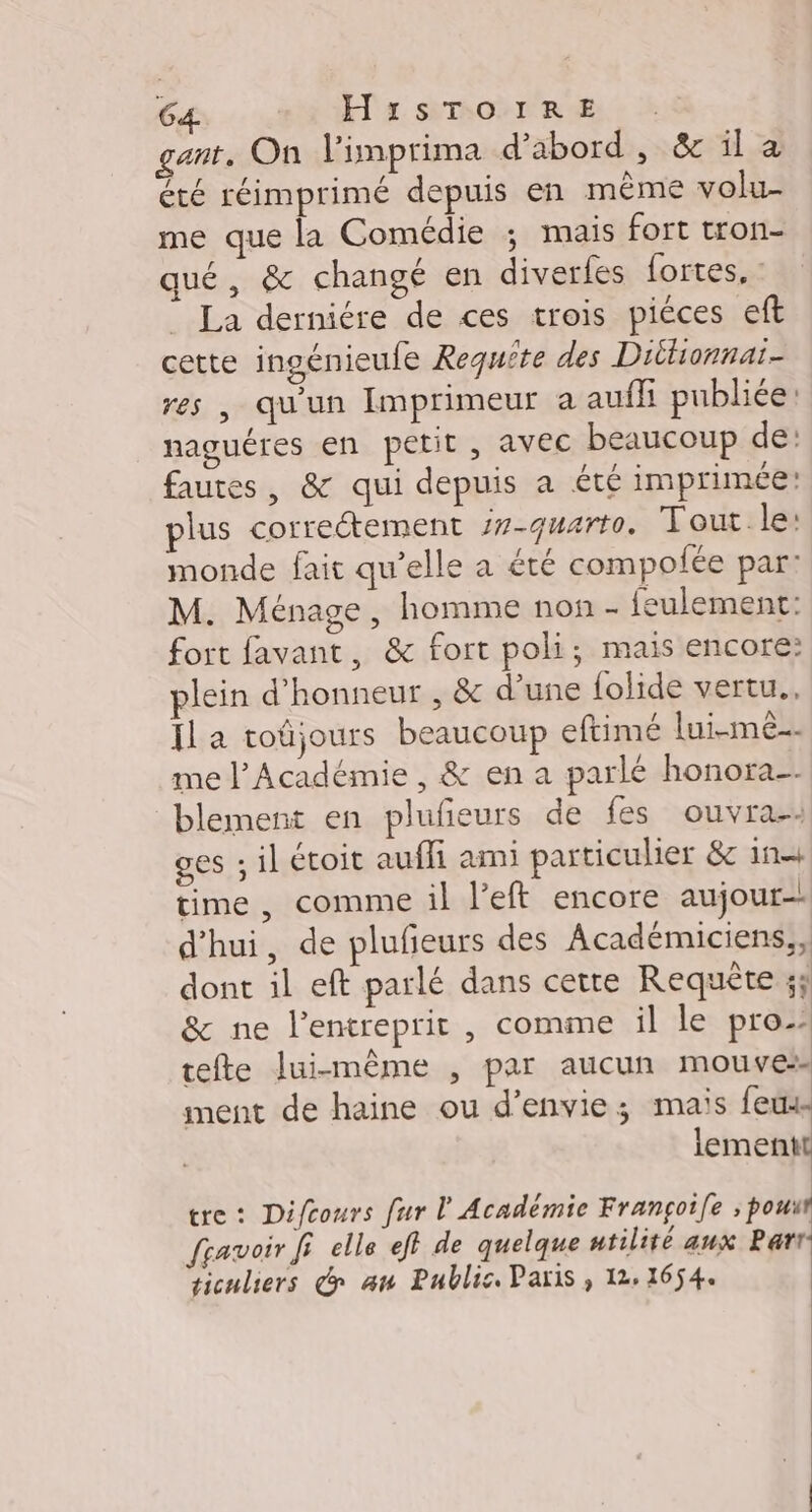 gant. On l’imprima d’abord, &amp; il à été réimprimé depuis en même volu- me que la Comédie ; mais fort tron- qué, &amp; changé en diverfes fortes, : La derniére de ces trois piéces eft cette ingénieufe Requête des Diltionnaï- res, qu'un Imprimeur a aufh publiée: naguéres en petit , avec beaucoup de: fautes, &amp; qui depuis a été imprimée: plus correétement /7-quarto. Tout le: monde fait qu’elle a été compofée par: M. Ménage, homme non - feulement: fort favant, &amp; fort poli; mais encore: plein d'honneur , &amp; d’une folide vertu., Il a toûjours beaucoup eftimé lui-mê. me l’Académie , &amp; ena parlé honora-. blement en plufeurs de fes ouvra-: ges ; il étoit aufli ani particulier &amp;c 11 time, comme il l’eft encore aujour- d’hui, de plufeurs des Académiciens,, dont il eft parlé dans cetre Requête 3; &amp; ne l’entreprit , comme il le pro tefte lui-même , par aucun mouvess ment de haine ou d'envie; mais feux lementt tre: Difcours fur l'Académie Françoile ; pouut fravoir fi elle ef} de quelque utilité aux Par: ticuliers de an Public Paris , 12. 1654.