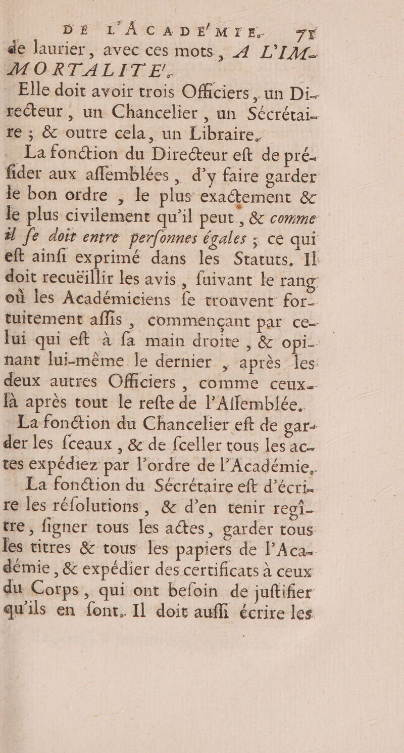 DE L'ACADEMIE Fr de laurier, avec ces mots, 4 L'IM- PRORTALETES.S Elle doit avoir trois Officiers un Di.. recteur , un Chancelier , un Sécrétai.… re ; &amp; outre cela, un Libraire. La fonction du Directeur eft de prés fider aux affemblées , d'y faire garder le bon ordre , le plus exactement &amp; le plus civilement qu’il peut, &amp; comme #! Je doit entre perfonnes égales ; ce qui eft ainfi exprimé dans les Statuts. Il doit recuëillir les avis, fuivant le rang où les Académiciens fe trouvent for- tuitement affis , commençant par ce. fui qui eft à fa main droite , &amp; opi- nant lui-même le dernier | après les deux autres Officiers, comme ceux BR après tout le refte de l’Affemblée. La fonction du Chancelier eft de gar+ der les {ceaux , &amp; de fceller tous les ac. tes expédiez par l’ordre de l’Académie. La fonction du Sécrétaire eft d’écris re les réfolutions, &amp; d’en tenir regi- tre, figner tous les actes, garder tous les titres &amp; tous les papiers de lAcas démie ,&amp; expédier des certificats à ceux du Corps, qui ont befoin de juftifier qu'ils en font. Il doit auf écrire les