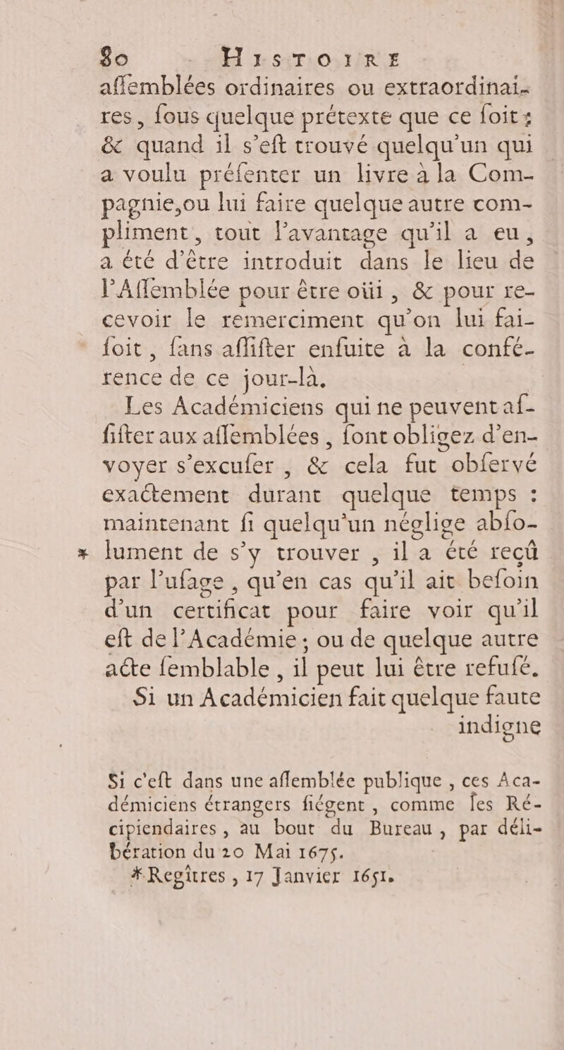 affemblées ordinaires ou extraordinai- res, fous quelque prétexte que ce foit: &amp; quand il s’eft trouvé quelqu'un qui a voulu préfenter un livre à la Com- pagnie,ou lui faire quelque autre com- pliment, tout lavanrage qu’il a eu, a été d’être introduit dans le lieu de PAfemblée pour être oùi, &amp; pour re- cevoir le remerciment qu’on lui fai- {oit, fans aflifter enfuite à la confé- rence de ce jour-là, | Les Académiciens qui ne peuvent af- fifter aux aflemblées , font obligez d’en- voyer s’excufer , &amp; cela fut obfervé exactement durant quelque temps : maintenant fi quelqu'un néglige abfo- Jument de s’y trouver , il a été reçû par l’ufage , qu’en cas qu’il ait befoin d’un certificat pour faire voir qu'il eft de l’Académie : ou de quelque autre acte femblable , il peut lui être refufe. Si un Académicien fait quelque faute indigne Si c'eft dans une aflemblée publique , ces Aca- démiciens étrangers fiégent , comme Îes Ré- cipiendaires , au bout du Bureau, par déli- bération du 10 Mai 1675. A ; #Regïres , 17 Janvier 1651.