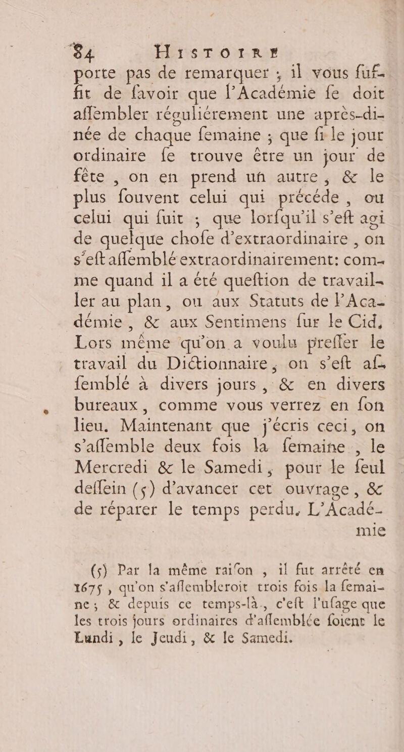 porte pas de remarquer ; il vous fuf- fit de favoir que l’Académie fe doit aflembler révuliérement une apres-di- née de chaque femaine ; que fr le jour ordinaire fe trouve être un jour de fête , on en prend uñ autre, &amp; le plus fouvent celui qui précéde, ou celui qui fuit ; que lorfqu'il s’eft agi de quelque chofe d’extraordinaire , on s'eftaflemblé extraordinairement: com. me quand il a été queftion de travail- ler au plan, ou aux Statuts de PAca- démie, &amp; aux Sentimens fur le Cid, : Lors même qu'on a voulu prefler le travail du Dictionnaire, on s’eft af. femblé à divers jours, &amp; en divers bureaux, comme vous verrez en fon lieu. Maintenant que j'écris ceci, on s'aflemble deux fois la femaine , le Mercredi &amp; le Samedi, pour le feul deffein ($) d'avancer cet ouvrage, &amp; de réparer le temps perdu. L’Acadé- MmIe (s) Par la même raifon , il fut arrêté en 167$, qu'on s'aflembleroit trois fois la femai- ne; &amp; depuis ce temps-là, c'eft l'ufage que les trois jours ordinaires d’aflemblée foienc le Lundi , le Jeudi, &amp; le Samedi.