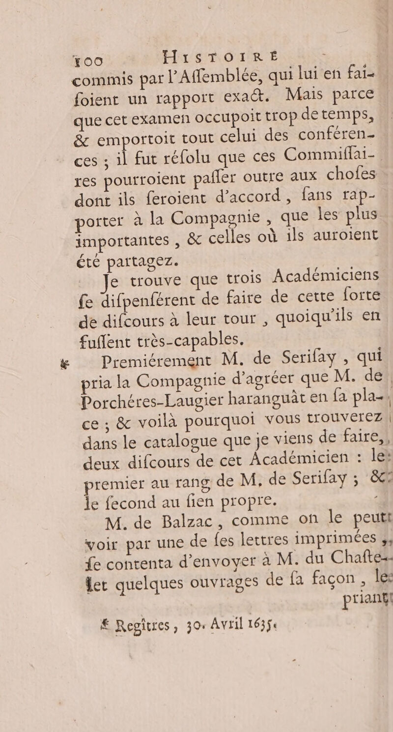 Fo0 HisTOIRÉ . | commis par l’Affemblée, qui lui en fai- foient un rapport exact. Mais parce que cet examen oCcupoit TOP detemps, &amp; emportoit tout celui des conféren- ces ; il fut réfolu que ces Commiflai- res pourroient pailer outre aux chofes dont ils feroient d'accord, fans rap- porter à la Compagnie , que les plus importantes , &amp;c celles où ils auroient été partagez. Je trouve que trois Académiciens £e difpenférent de faire de cette forte de difcours à leur tour , quoiqu'ils en fuffent très-capables. Premiérement M. de Serifay , qui pria la Compagnie d’agréer que M. de! Porchéres-Laugier haranguat en fa pla-, ce ; &amp; voilà pourquoi vous trouverez | dans le catalogue que je viens de faire, deux difcours de cet Académicien : le: premier au rang de M, de Serifay ; 8e le fecond au fien propre. / M. de Balzac, comme on le peuti voir par une de fes lettres imprimées 1 £e contenta d'envoyer à M. du Chafte-- er quelques ouvrages de fa façon , le: prianf! € Regitres, 304 Avril 1635