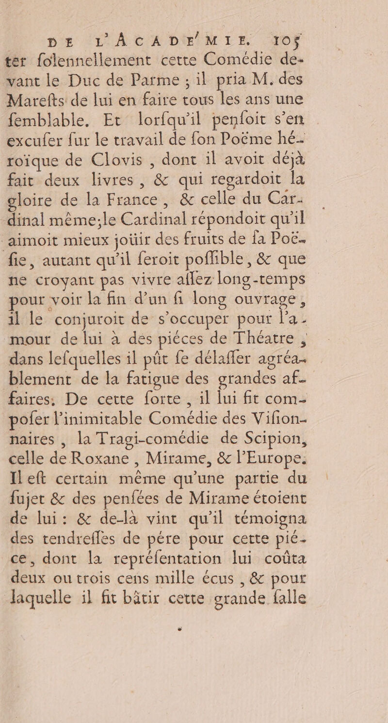 : DE (L'ACADE MIE J0$ ter folennellement cette Comédie de- vant le Duc de Parme ; il pria M. des Marefts de lui en faire tous les ans une femblable. Et lorfqu’il penloit s’en excufer fur le travail de fon Poëme hé- roïque de Clovis , dont il avoit déjà fait deux livres, &amp; qui regardoit la gloire de la France, &amp; celle du Car- -dinal même;le Cardinal répondoit qu'il aimoit mieux joüir des fruits de {a Poë.. fie, autant qu'il feroit poffible, &amp; que ne croyant pas vivre aflez long-temps pour voir la fin d’un fi long ouvrage, il le conjuroit de s'occuper pour l’a mour de lui à dés piéces de Théatre , dans lefquelles il pût fe délafler agréa- blement de la fatigue des grandes af. faires: De cette forte , il lui fit com- pofer l’inimitable Comédie des Vifion- naires , la Tragi-comédie de Scipion, celle de Roxane , Mirame, &amp; l’Europe. Ileft certain même qu’une partie du fujet &amp; des penfées de Mirame étoient de lui: &amp; delà vinc qu'il témoigna des tendreflès de pére pour cette pié- ce, dont la repréfentation lui coûta deux ou trois cens mille écus , &amp; pour laquelle il fit bâtir cette grande falle