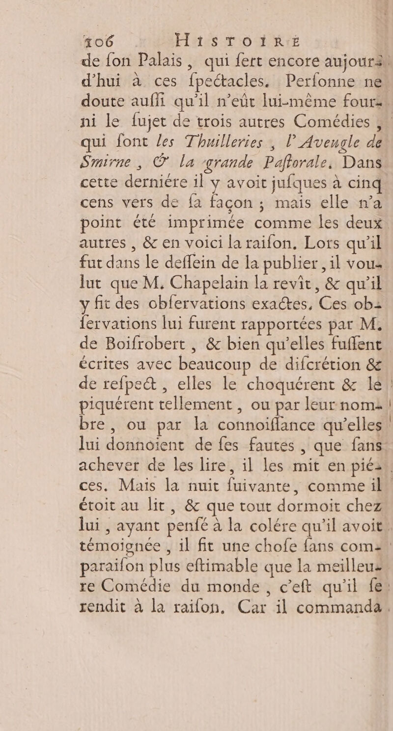 d’hui à ces fpectacles. Perfonne ne qui font les Thuilleries , lAvengle de Smirne, © la grande Paftorale, Dans cette derniére il y avoit jufques à cinq cens vers de fa façon ; mais elle n’a point été imprimée comme les deux autres , &amp; en voici la raifon, Lors qu’il fut dans le deffein de la publier, il vous lut que M. Chapelain la revit, &amp; qu’il y fit des obfervations exactes, Ces ob: fervations lui furent rapportées par M. de Boifrobert , &amp; bien qu’elles fuflent écrites avec beaucoup de difcrétion &amp; de refpe&amp; , elles le choquérent &amp; lé piquérent tellement , ou par leur nom: bre, ou par la connoiflance qu’elles lui donnoient de fes fautes , que fans étoit au lit, &amp; que tout dormoit chez paraïifon plus eftimable que la meilleuz