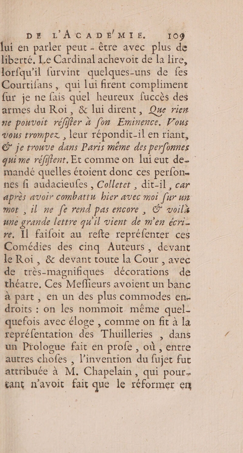 lui en parler peut - être avec plus de liberté. Le Cardinal achevoit de la lire, lorfqu'il furvint quelques-uns de fes Courtifans, qui lui firent compliment fur je ne fais quel heureux fuccès des armes du Roi, &amp; lui dirent, Que rien ne pouvoit réffter à fon Eminence. Vous vous trompez , leur répondit-il en riant, © je trouve dans Paris même des perfonnes qui me réfifent, Et comme on lui eut de- | mandé quelles étoient donc ces perfon nes fi audacieufes , Colletet, dit-il, car après avoir combattu hier avec moi [ur un mot ,il ne fe rend pas encore, © voilz une grande lettre qu'il vient de m'en écri- re. 11 faifoit au refte repréfenter ces Comédies des cinq Auteurs, devant le Roi, &amp; devant toute la Cour , avec de très-magnifiques décorations de théatre, Ces Meflieurs avoient un banc à part , en un des plus commodes en. droits : on les nommoit même quel- quefois avec éloge , comme on fit à la repréfentation des Thuilleries | dans un Prologue fait en profe , où , entre autres chofes , l'invention du fujet fut attribuée à M. Chapelain, qui pour tant n'avoit fait que le réformer en