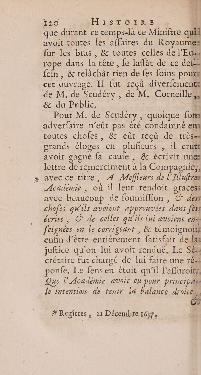 20 H1STO1IRE que durant ce temps-là ce Miniftre qui avoit toutes les affaires du Royaumes fur les bras, &amp; toutes celles de l’Euss rope dans la tête, fe laffàt de ce def fein , &amp; relächät rien de fes foins poux cet ouvrage. IL fut recü diverfementt de M. de Scudéry , de M. Corneille, &amp; du Public. | F _ Pour M. de Scudéry , quoique font adverfaire n’eût pas été condamné em toutes chofes , &amp; eut recû de très grands éloges en plufeurs , il crutt avoir gagné fa caufe , &amp; écrivit unes lettre de remerciment à la Compagnie, avec ce titre, À ÆMeflieurs de l’Illuftree Académie ; où il leur rendoit gracess avec beaucoup de foumiflion , ©’ dest chofes qu'ils avoient approuvées dans [est écrits, © de celles qu'ils lui avoient en feignées en le corrigeant , &amp; témoignoitl enfin d’être entiérement fatisfait de laa juftice qu'on lui avoit renduc, Le Séa crétaire fut chargé de lui faire une ré ponfe. Le fens en étoit qu’il l’afluroitss Que l’Académie avoit eu pour principas le intention de tentr la balance droite.